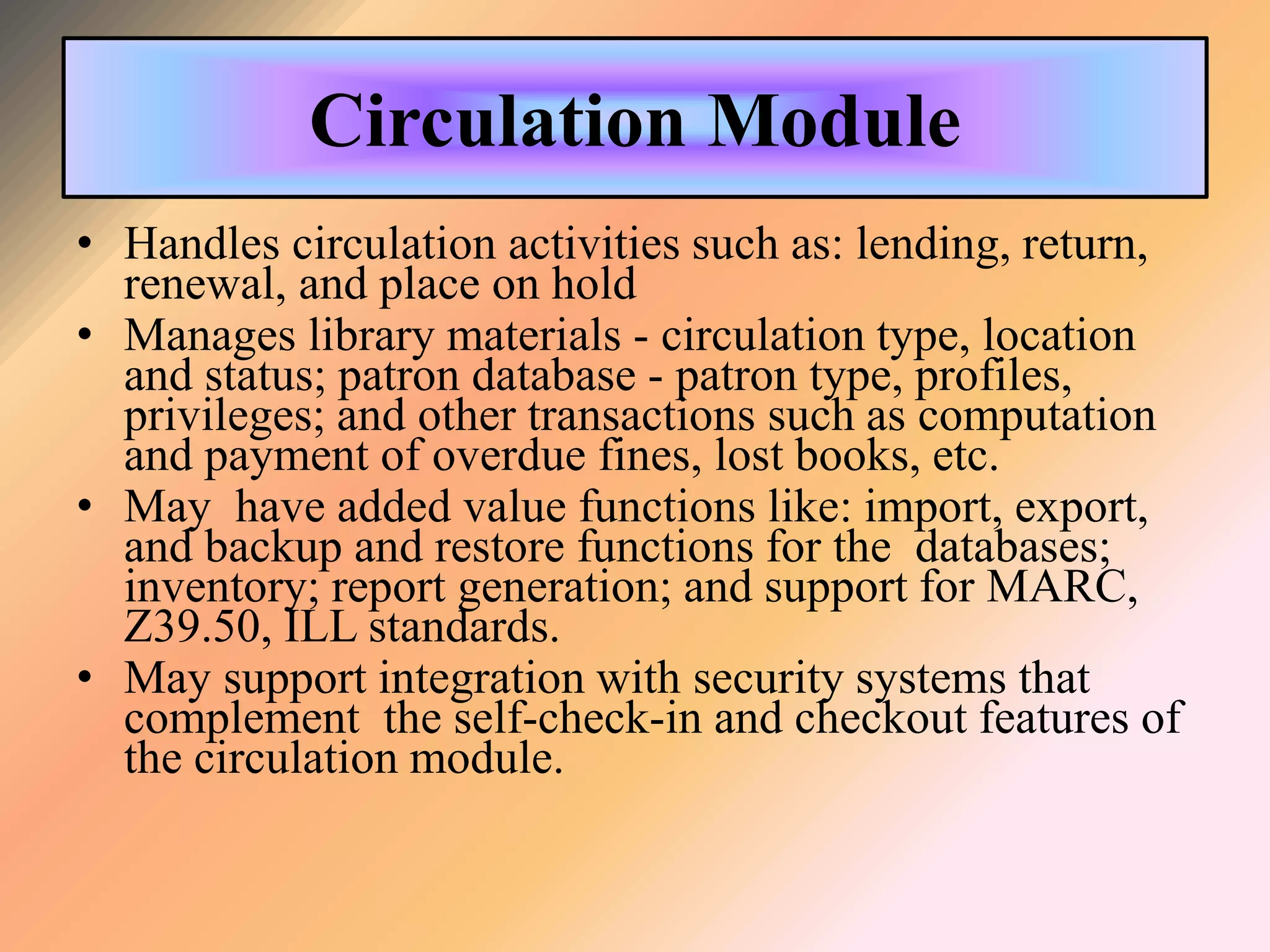 Circulation Module
• Handles circulation activities such as: lending, return,
renewal, and place on hold
• Manages library materials - circulation type, location
and status; patron database - patron type, profiles,
privileges; and other transactions such as computation
and payment of overdue fines, lost books, etc.
• May have added value functions like: import, export,
and backup and restore functions for the databases;
inventory; report generation; and support for MARC,
Z39.50, ILL standards.
• May support integration with security systems that
complement the self-check-in and checkout features of
the circulation module.
 