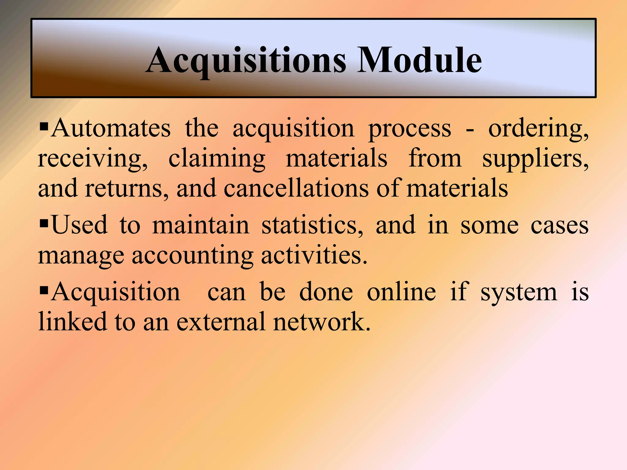 Acquisitions Module
Automates the acquisition process - ordering,
receiving, claiming materials from suppliers,
and returns, and cancellations of materials
Used to maintain statistics, and in some cases
manage accounting activities.
Acquisition can be done online if system is
linked to an external network.
 