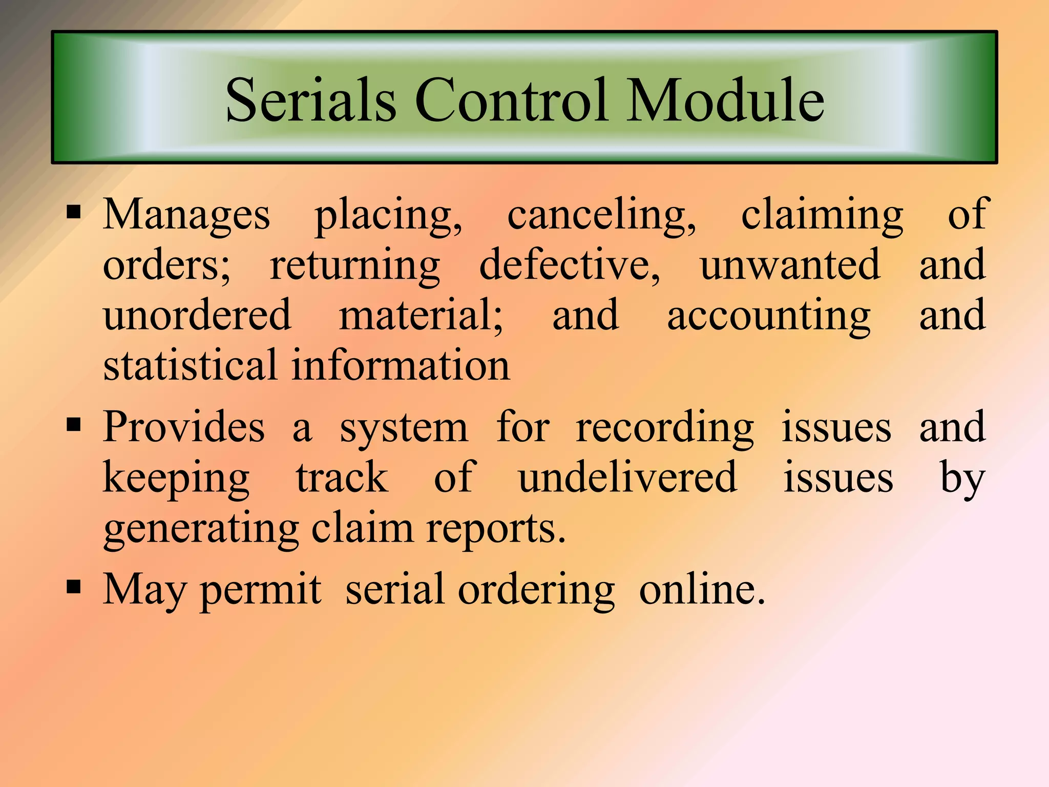 Serials Control Module
 Manages placing, canceling, claiming of
orders; returning defective, unwanted and
unordered material; and accounting and
statistical information
 Provides a system for recording issues and
keeping track of undelivered issues by
generating claim reports.
 May permit serial ordering online.
 