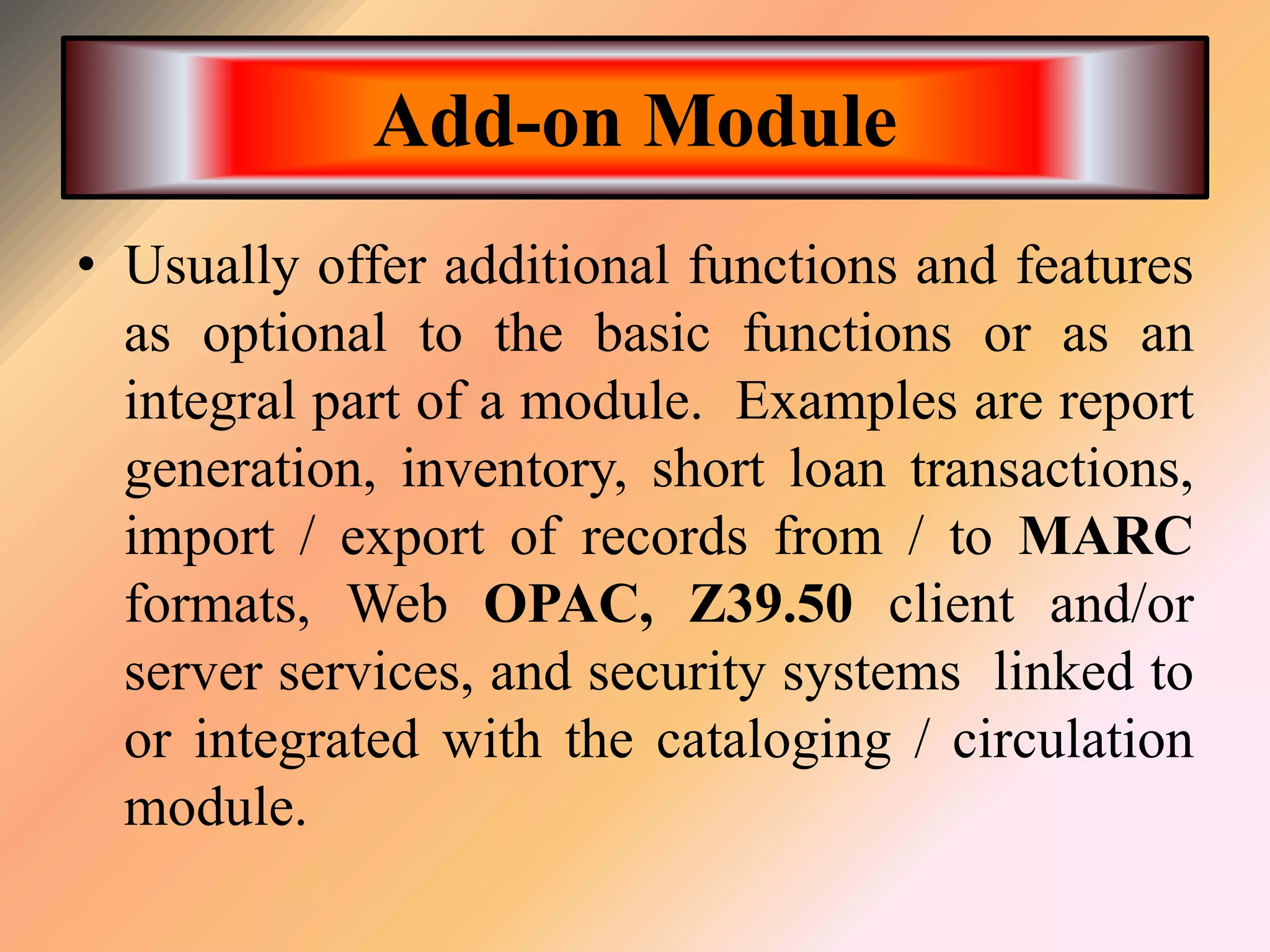 Add-on Module
• Usually offer additional functions and features
as optional to the basic functions or as an
integral part of a module. Examples are report
generation, inventory, short loan transactions,
import / export of records from / to MARC
formats, Web OPAC, Z39.50 client and/or
server services, and security systems linked to
or integrated with the cataloging / circulation
module.
 