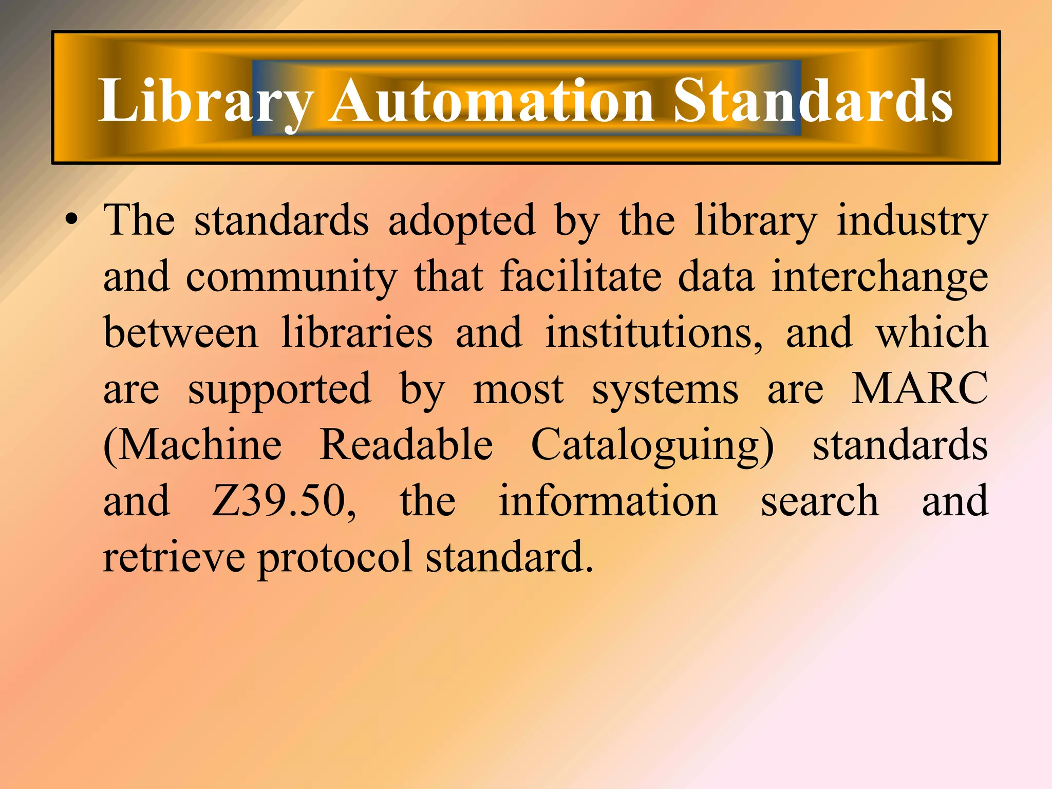 Library Automation Standards
• The standards adopted by the library industry
and community that facilitate data interchange
between libraries and institutions, and which
are supported by most systems are MARC
(Machine Readable Cataloguing) standards
and Z39.50, the information search and
retrieve protocol standard.
 