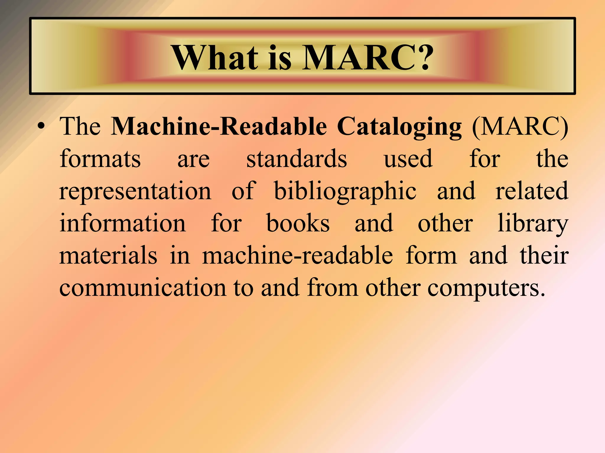 What is MARC?
• The Machine-Readable Cataloging (MARC)
formats are standards used for the
representation of bibliographic and related
information for books and other library
materials in machine-readable form and their
communication to and from other computers.
 