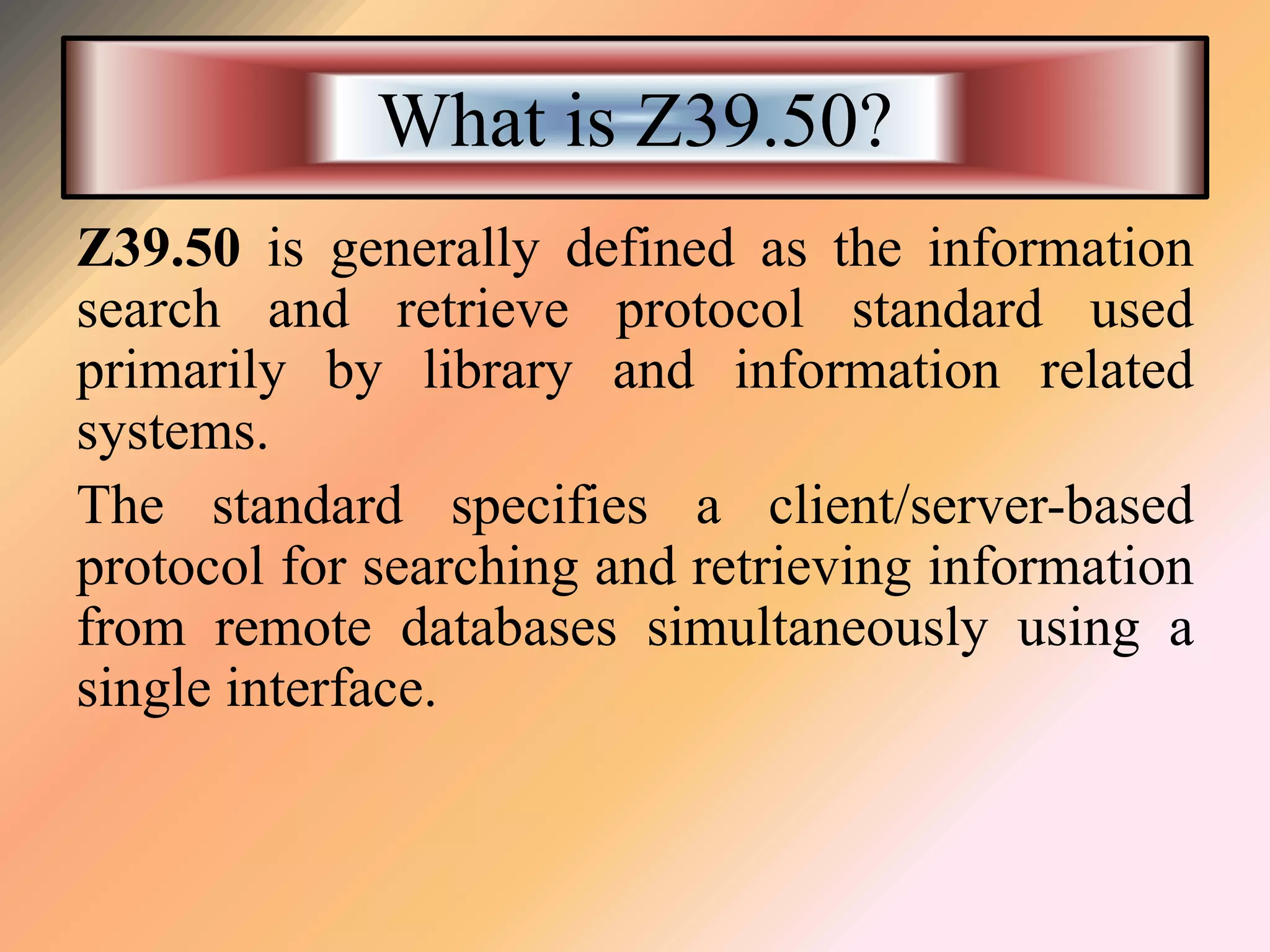 What is Z39.50?
Z39.50 is generally defined as the information
search and retrieve protocol standard used
primarily by library and information related
systems.
The standard specifies a client/server-based
protocol for searching and retrieving information
from remote databases simultaneously using a
single interface.
 