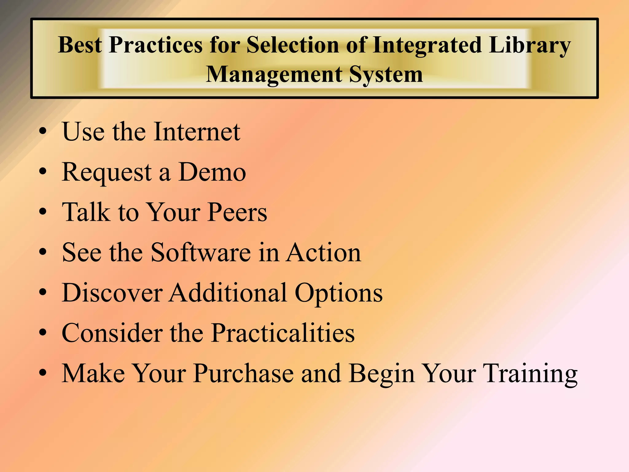 Best Practices for Selection of Integrated Library
Management System
• Use the Internet
• Request a Demo
• Talk to Your Peers
• See the Software in Action
• Discover Additional Options
• Consider the Practicalities
• Make Your Purchase and Begin Your Training
 