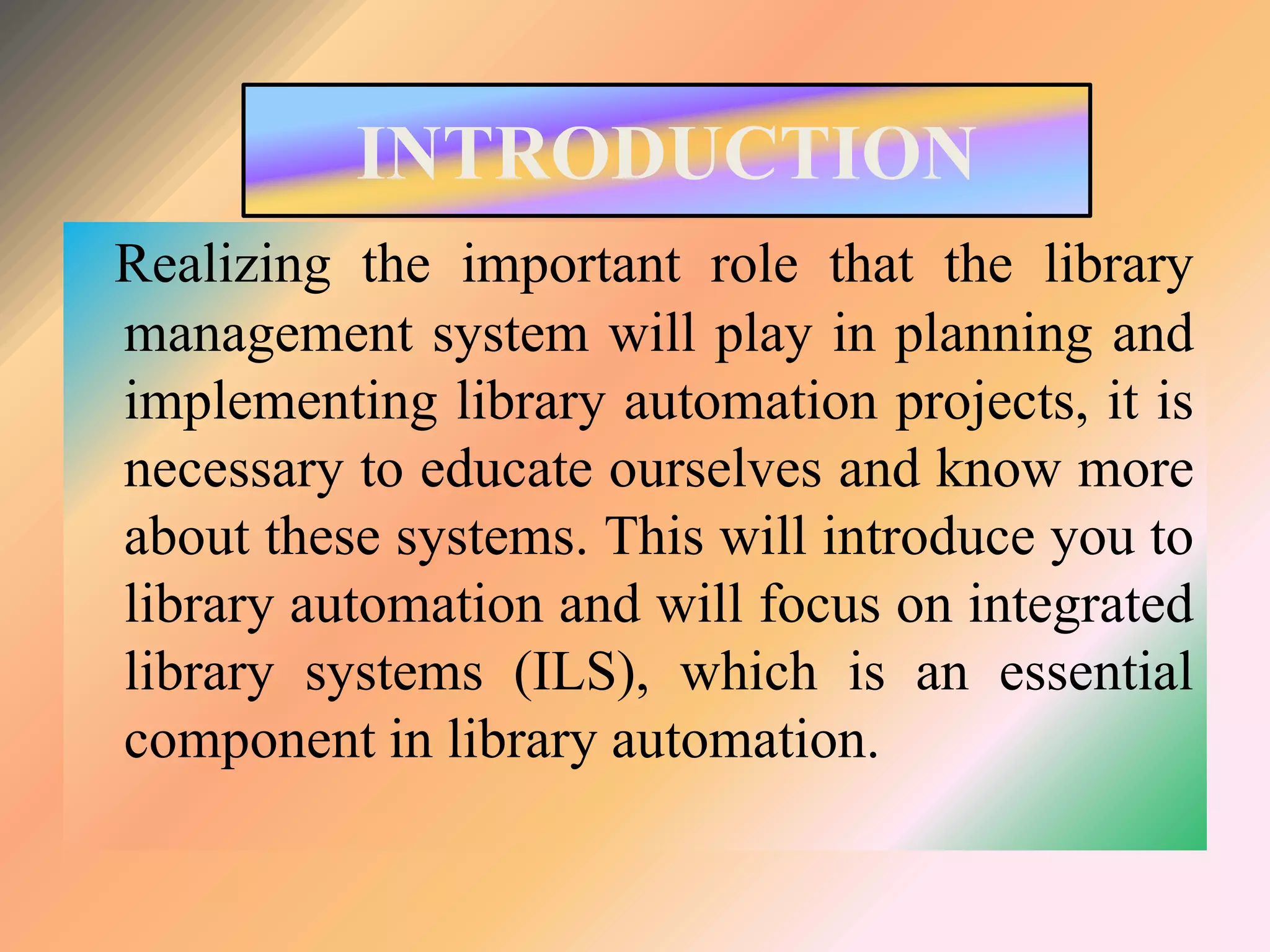INTRODUCTION
Realizing the important role that the library
management system will play in planning and
implementing library automation projects, it is
necessary to educate ourselves and know more
about these systems. This will introduce you to
library automation and will focus on integrated
library systems (ILS), which is an essential
component in library automation.
 