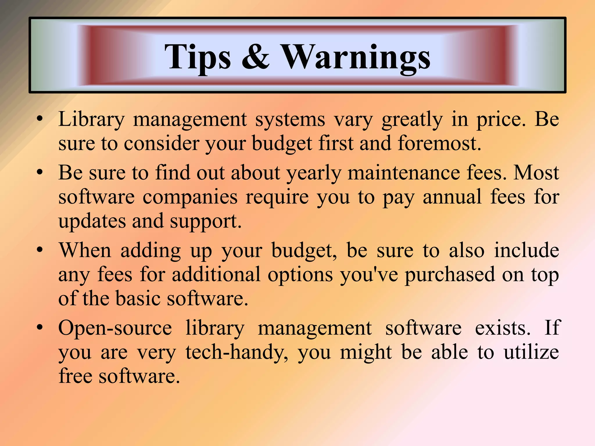 Tips & Warnings
• Library management systems vary greatly in price. Be
sure to consider your budget first and foremost.
• Be sure to find out about yearly maintenance fees. Most
software companies require you to pay annual fees for
updates and support.
• When adding up your budget, be sure to also include
any fees for additional options you've purchased on top
of the basic software.
• Open-source library management software exists. If
you are very tech-handy, you might be able to utilize
free software.
 