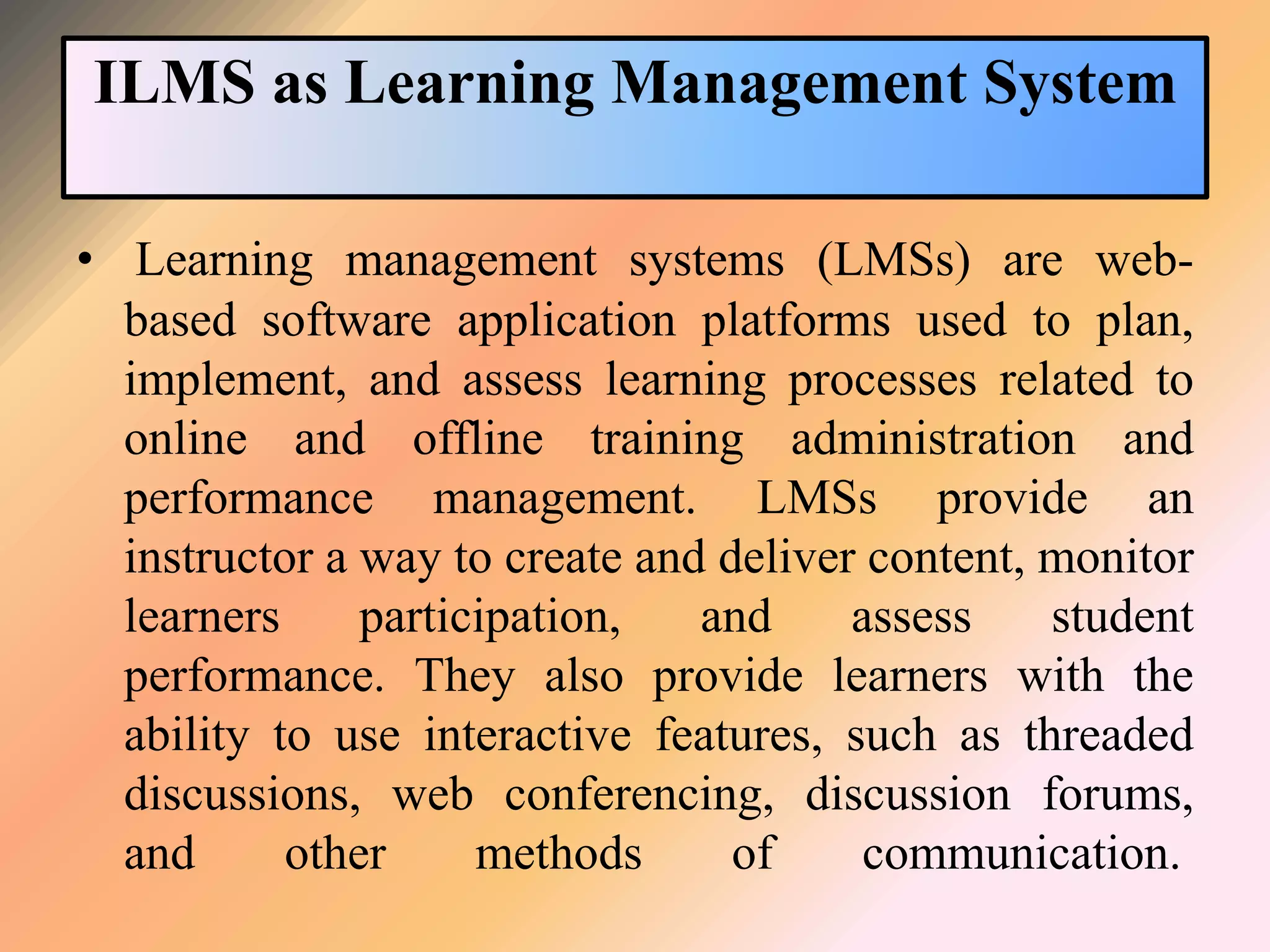 ILMS as Learning Management System
• Learning management systems (LMSs) are web-
based software application platforms used to plan,
implement, and assess learning processes related to
online and offline training administration and
performance management. LMSs provide an
instructor a way to create and deliver content, monitor
learners participation, and assess student
performance. They also provide learners with the
ability to use interactive features, such as threaded
discussions, web conferencing, discussion forums,
and other methods of communication.
 
