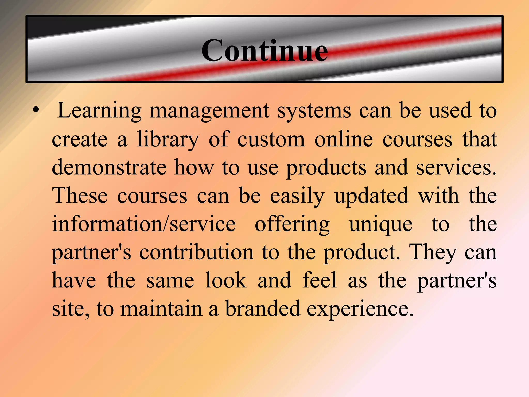 Continue
• Learning management systems can be used to
create a library of custom online courses that
demonstrate how to use products and services.
These courses can be easily updated with the
information/service offering unique to the
partner's contribution to the product. They can
have the same look and feel as the partner's
site, to maintain a branded experience.
 