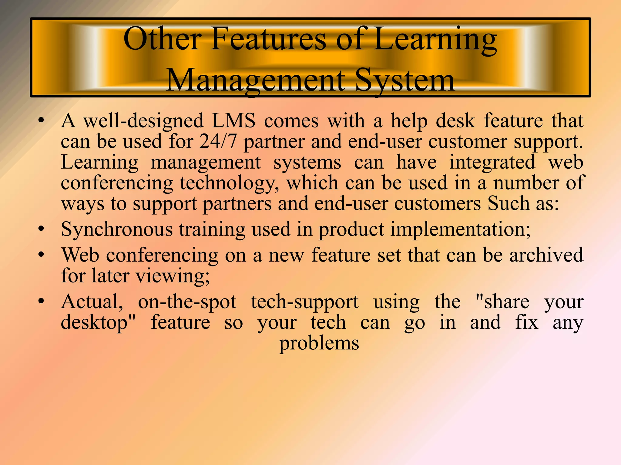 Other Features of Learning
Management System
• A well-designed LMS comes with a help desk feature that
can be used for 24/7 partner and end-user customer support.
Learning management systems can have integrated web
conferencing technology, which can be used in a number of
ways to support partners and end-user customers Such as:
• Synchronous training used in product implementation;
• Web conferencing on a new feature set that can be archived
for later viewing;
• Actual, on-the-spot tech-support using the "share your
desktop" feature so your tech can go in and fix any
problems
 