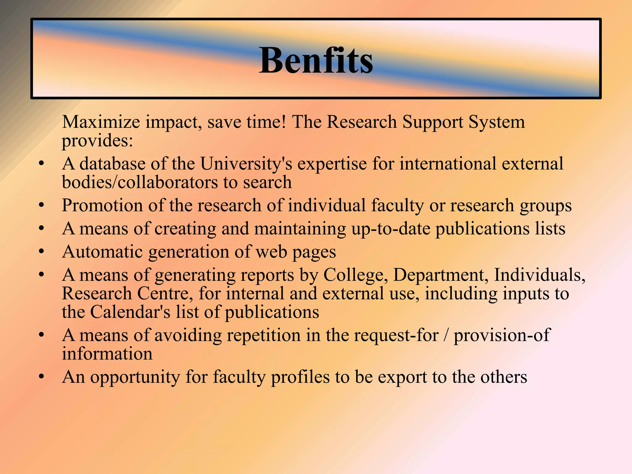 Benfits
Maximize impact, save time! The Research Support System
provides:
• A database of the University's expertise for international external
bodies/collaborators to search
• Promotion of the research of individual faculty or research groups
• A means of creating and maintaining up-to-date publications lists
• Automatic generation of web pages
• A means of generating reports by College, Department, Individuals,
Research Centre, for internal and external use, including inputs to
the Calendar's list of publications
• A means of avoiding repetition in the request-for / provision-of
information
• An opportunity for faculty profiles to be export to the others
 