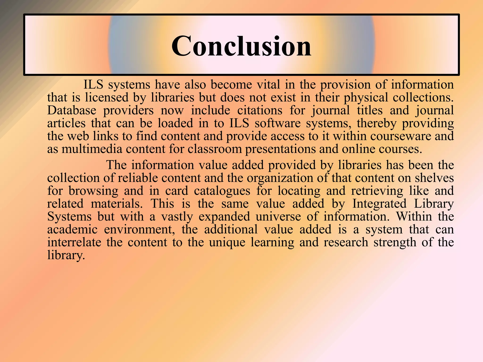 Conclusion
ILS systems have also become vital in the provision of information
that is licensed by libraries but does not exist in their physical collections.
Database providers now include citations for journal titles and journal
articles that can be loaded in to ILS software systems, thereby providing
the web links to find content and provide access to it within courseware and
as multimedia content for classroom presentations and online courses.
The information value added provided by libraries has been the
collection of reliable content and the organization of that content on shelves
for browsing and in card catalogues for locating and retrieving like and
related materials. This is the same value added by Integrated Library
Systems but with a vastly expanded universe of information. Within the
academic environment, the additional value added is a system that can
interrelate the content to the unique learning and research strength of the
library.
 