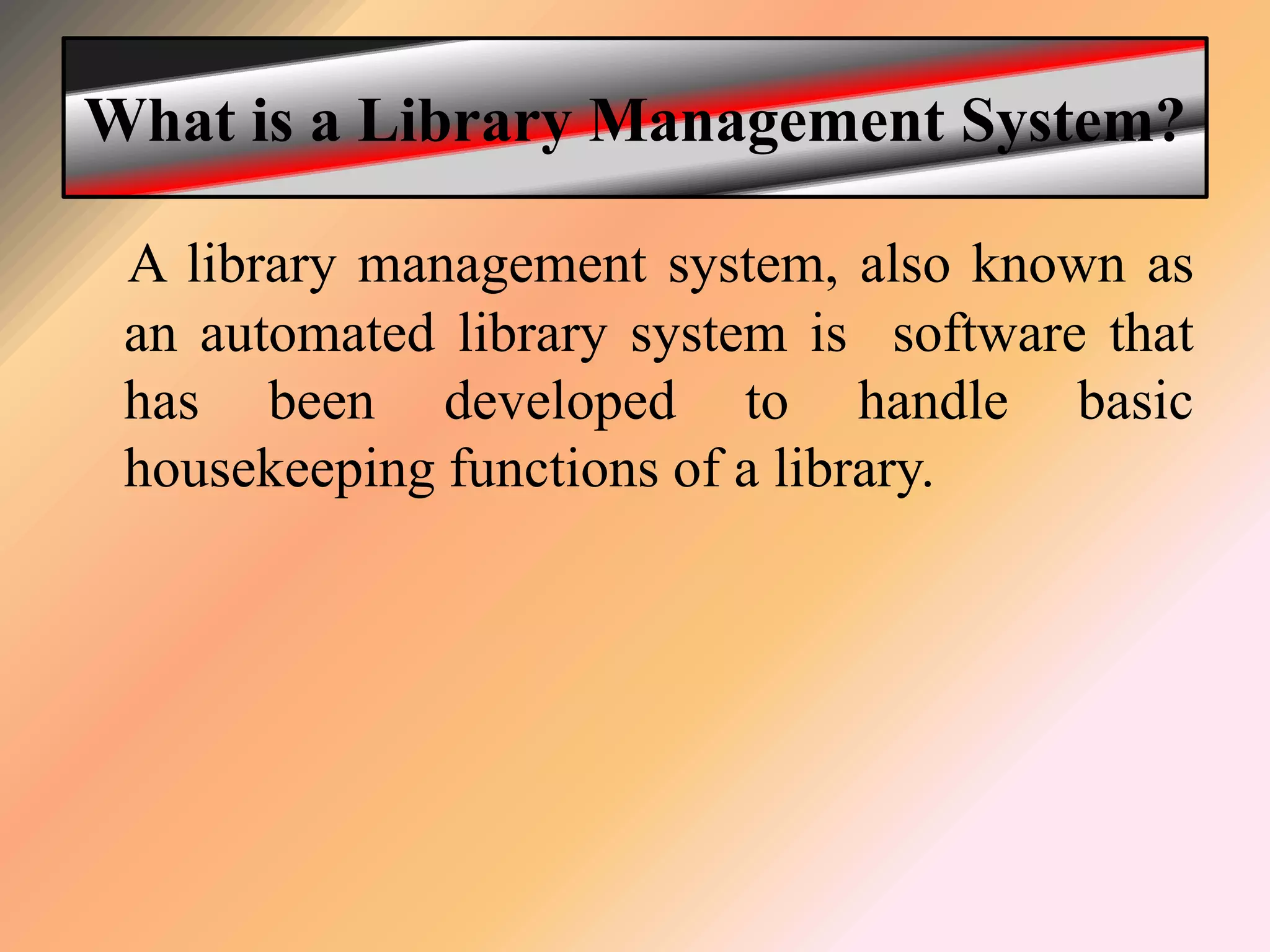 What is a Library Management System?
A library management system, also known as
an automated library system is software that
has been developed to handle basic
housekeeping functions of a library.
 