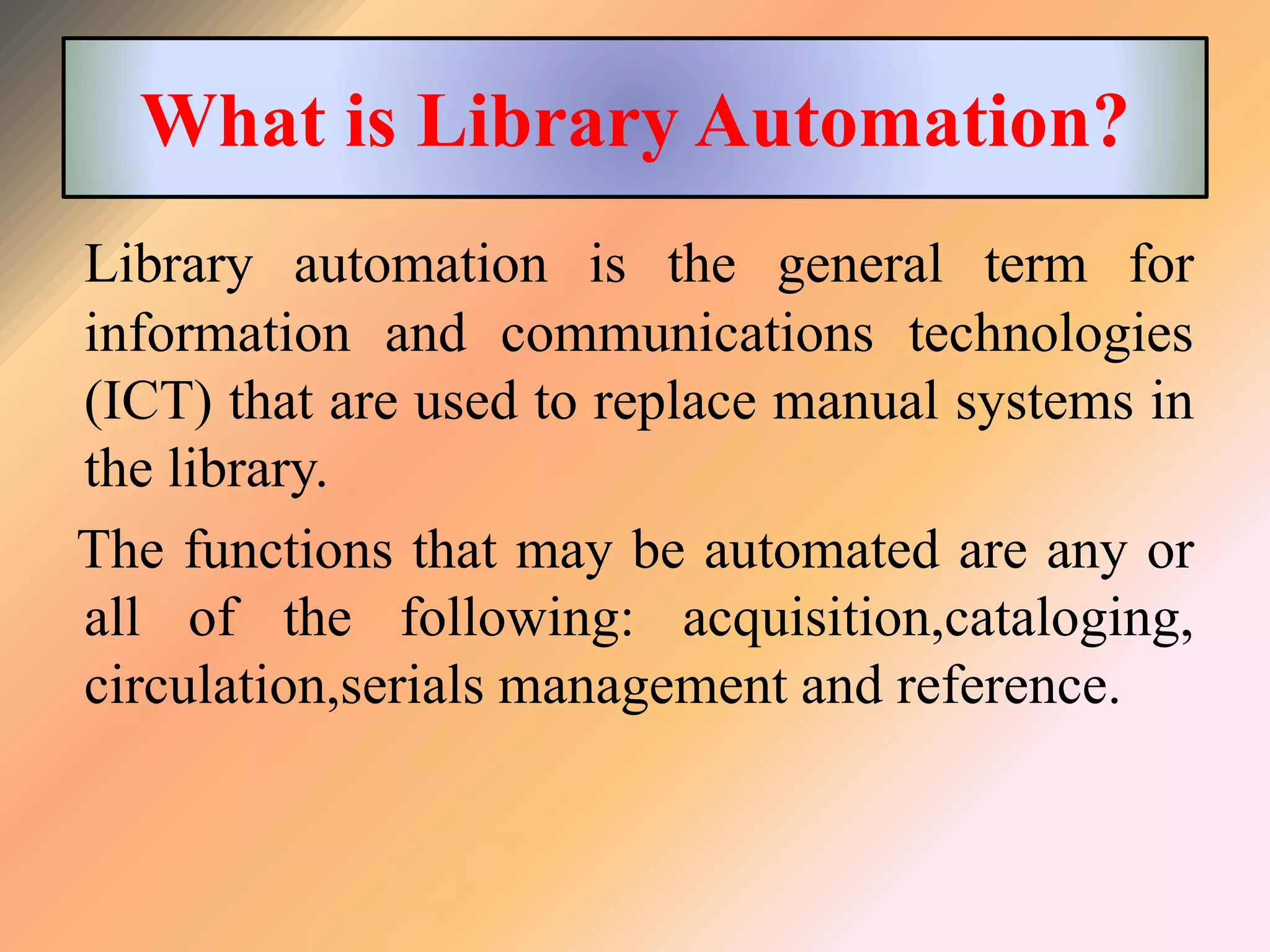 What is Library Automation?
Library automation is the general term for
information and communications technologies
(ICT) that are used to replace manual systems in
the library.
The functions that may be automated are any or
all of the following: acquisition,cataloging,
circulation,serials management and reference.
 