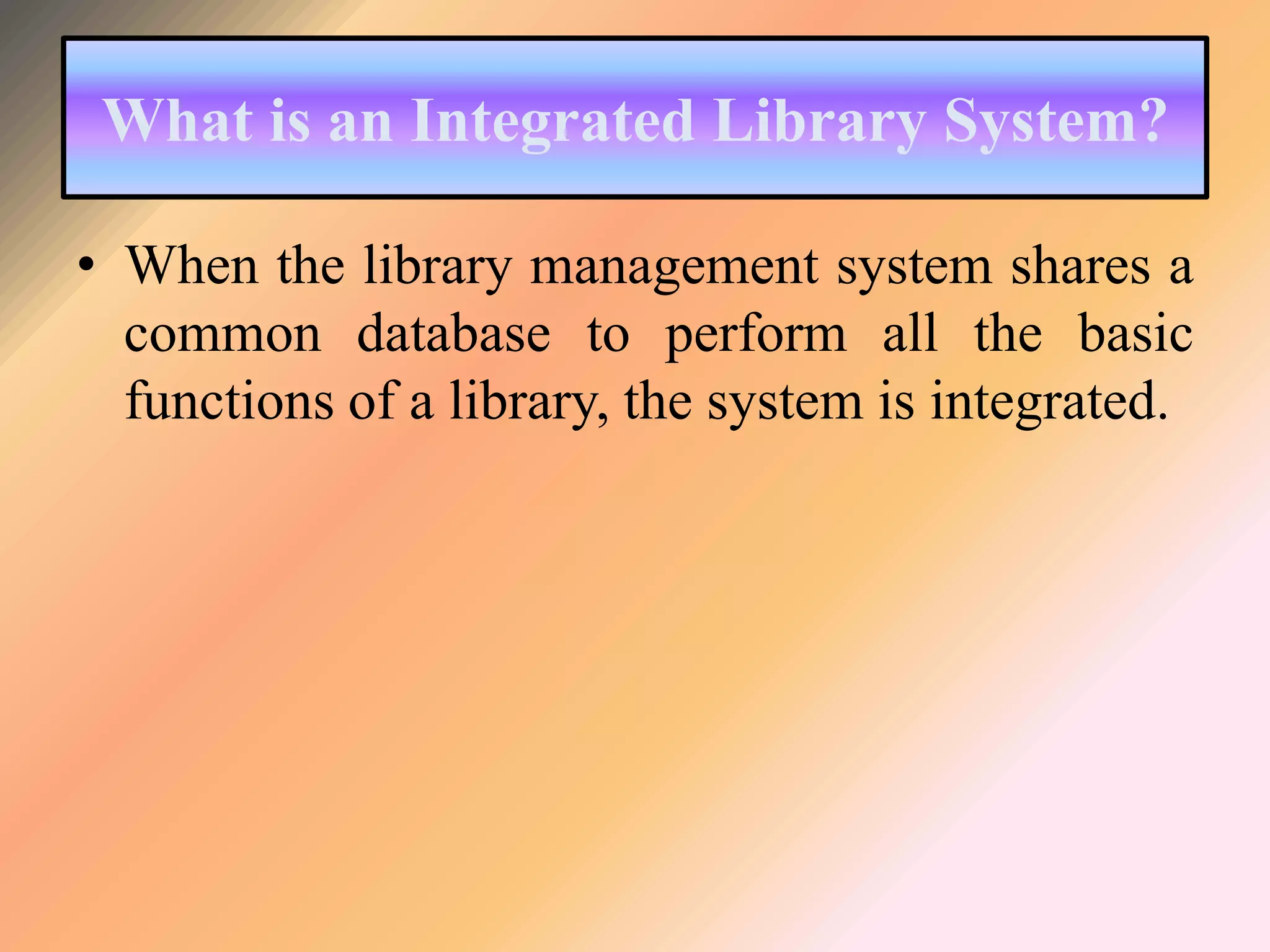 What is an Integrated Library System?
• When the library management system shares a
common database to perform all the basic
functions of a library, the system is integrated.
 