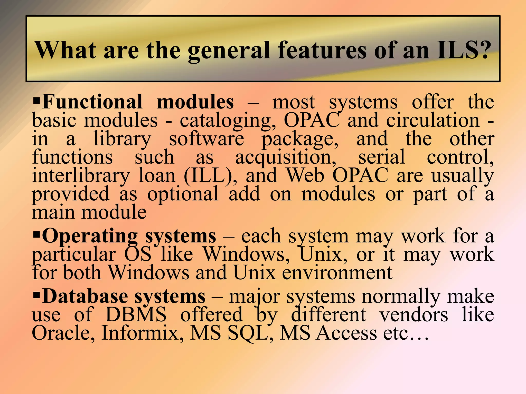 What are the general features of an ILS?
Functional modules – most systems offer the
basic modules - cataloging, OPAC and circulation -
in a library software package, and the other
functions such as acquisition, serial control,
interlibrary loan (ILL), and Web OPAC are usually
provided as optional add on modules or part of a
main module
Operating systems – each system may work for a
particular OS like Windows, Unix, or it may work
for both Windows and Unix environment
Database systems – major systems normally make
use of DBMS offered by different vendors like
Oracle, Informix, MS SQL, MS Access etc…
 