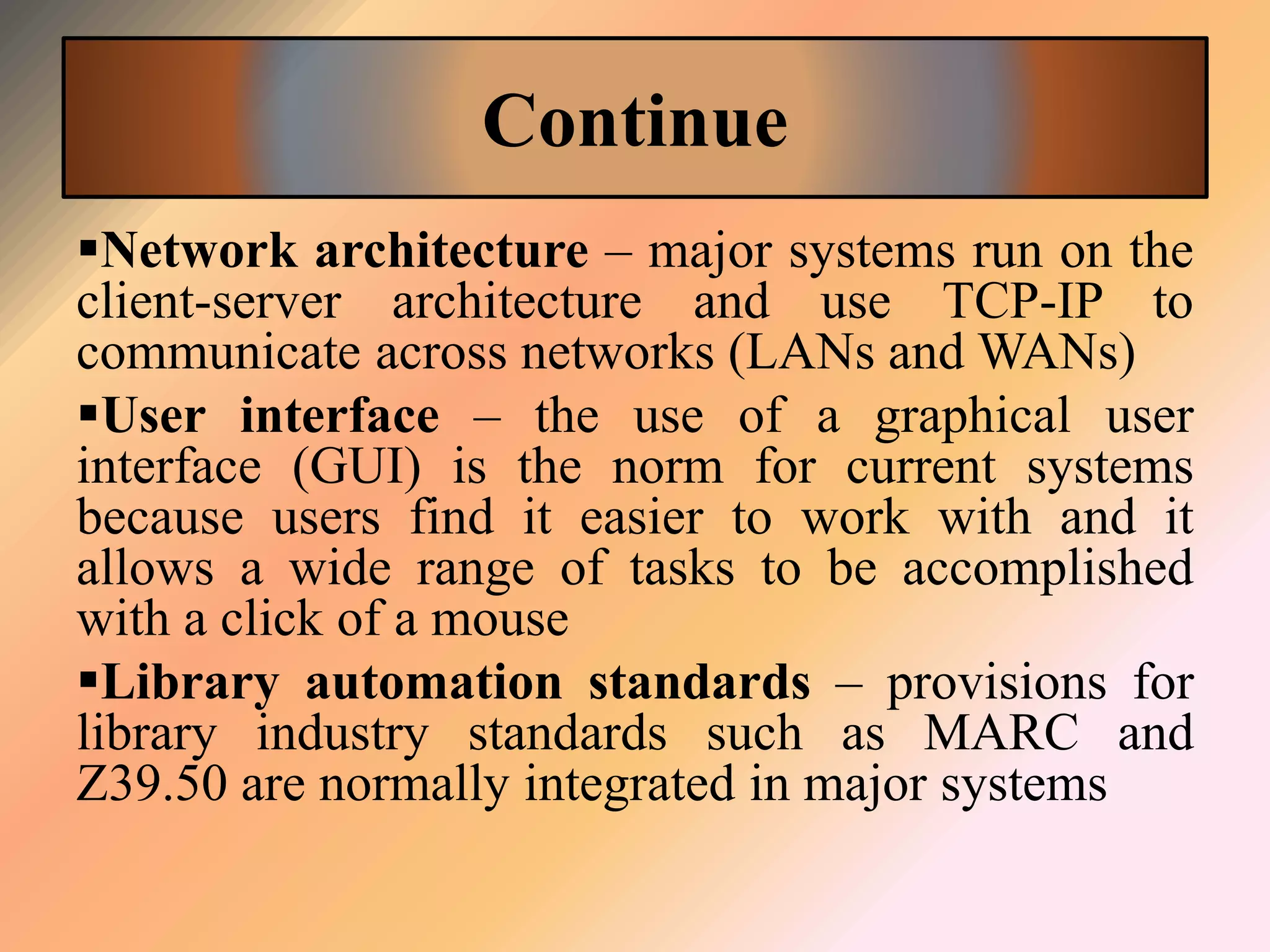 Continue
Network architecture – major systems run on the
client-server architecture and use TCP-IP to
communicate across networks (LANs and WANs)
User interface – the use of a graphical user
interface (GUI) is the norm for current systems
because users find it easier to work with and it
allows a wide range of tasks to be accomplished
with a click of a mouse
Library automation standards – provisions for
library industry standards such as MARC and
Z39.50 are normally integrated in major systems
 