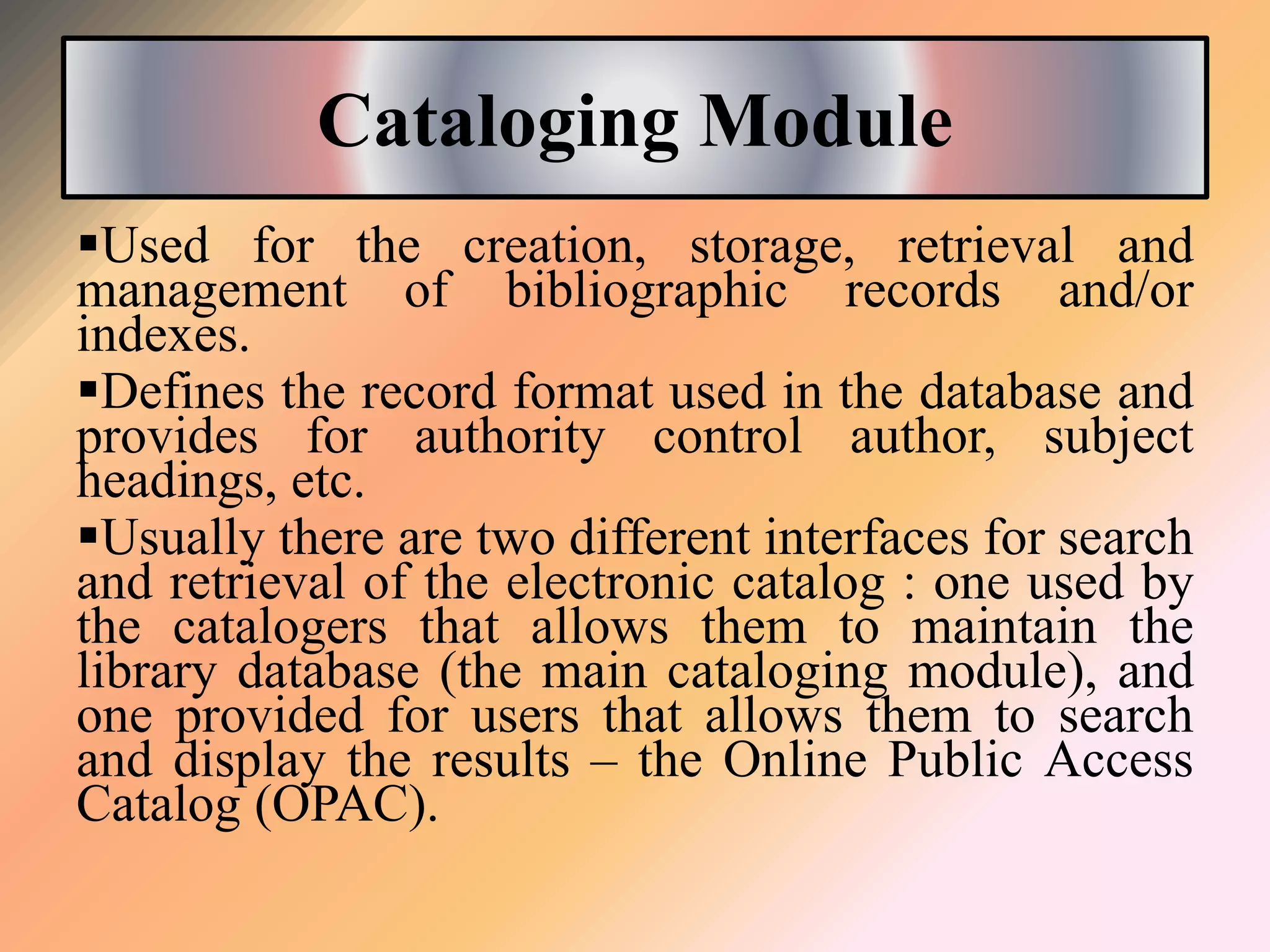 Cataloging Module
Used for the creation, storage, retrieval and
management of bibliographic records and/or
indexes.
Defines the record format used in the database and
provides for authority control author, subject
headings, etc.
Usually there are two different interfaces for search
and retrieval of the electronic catalog : one used by
the catalogers that allows them to maintain the
library database (the main cataloging module), and
one provided for users that allows them to search
and display the results – the Online Public Access
Catalog (OPAC).
 