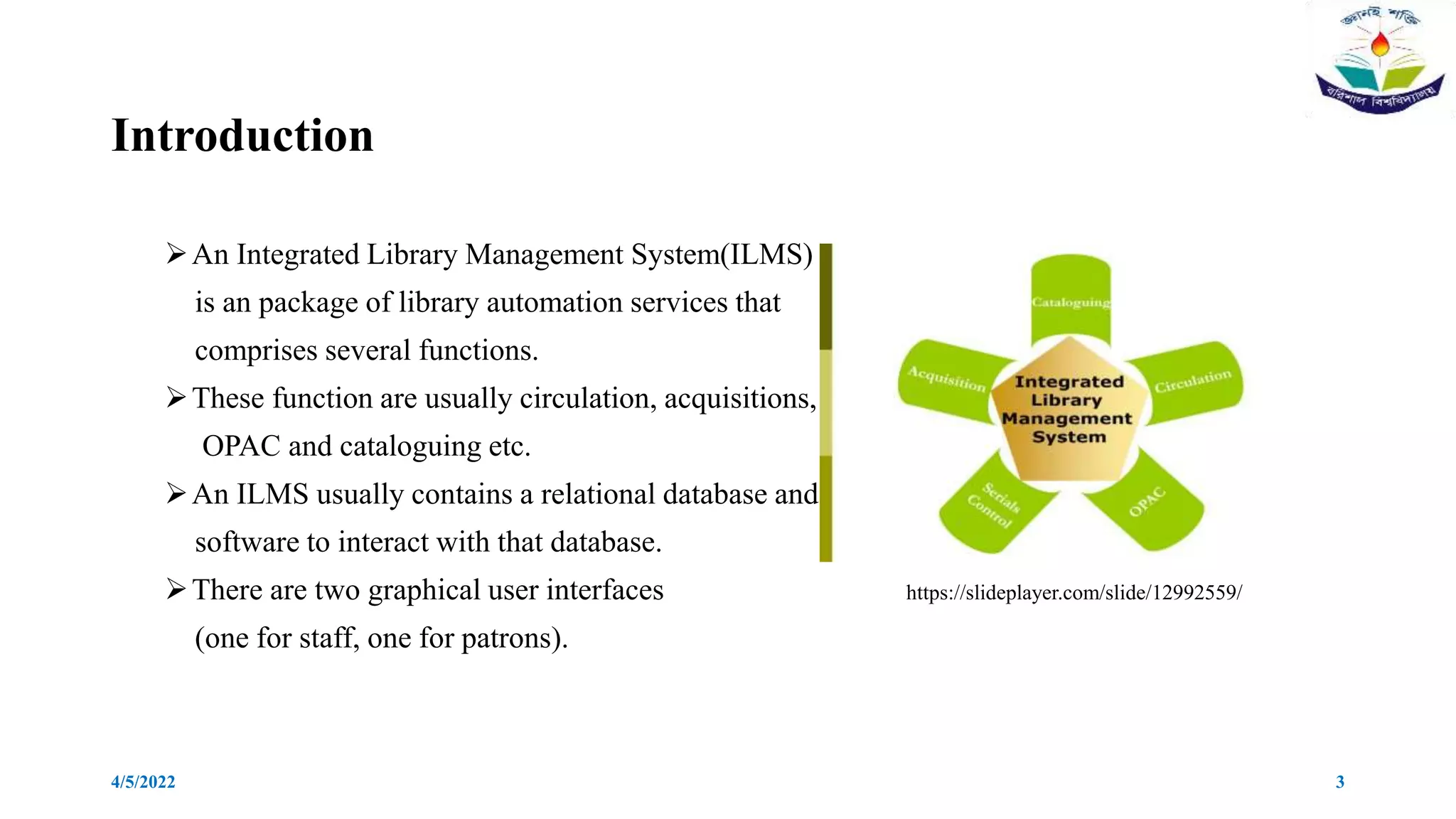 Introduction
An Integrated Library Management System(ILMS)
is an package of library automation services that
comprises several functions.
These function are usually circulation, acquisitions,
OPAC and cataloguing etc.
An ILMS usually contains a relational database and
software to interact with that database.
There are two graphical user interfaces https://slideplayer.com/slide/12992559/
(one for staff, one for patrons).
4/5/2022 3
 