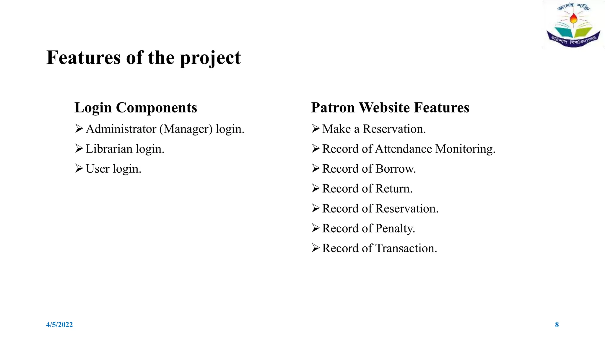 Features of the project
Login Components
Administrator (Manager) login.
Librarian login.
User login.
Patron Website Features
Make a Reservation.
Record of Attendance Monitoring.
Record of Borrow.
Record of Return.
Record of Reservation.
Record of Penalty.
Record of Transaction.
4/5/2022 8
 