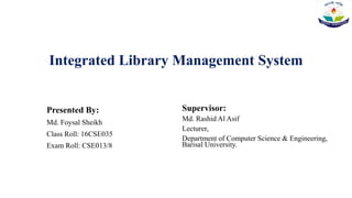 Integrated Library Management System
Presented By:
Md. Foysal Sheikh
Class Roll: 16CSE035
Exam Roll: CSE013/8
Supervisor:
Md. Rashid Al Asif
Lecturer,
Department of Computer Science & Engineering,
Barisal University.
 