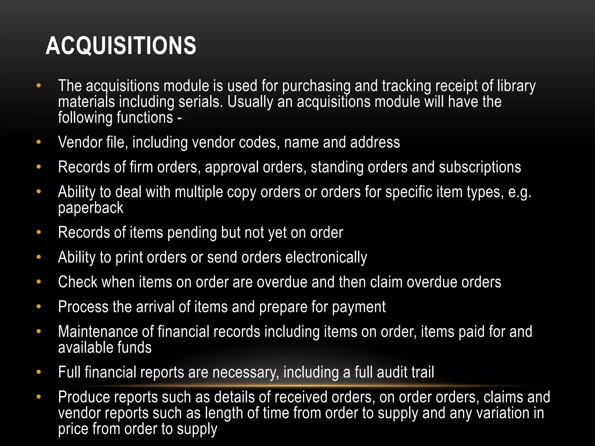 ACQUISITIONS
• The acquisitions module is used for purchasing and tracking receipt of library
  materials including serials. Usually an acquisitions module will have the
  following functions -
• Vendor file, including vendor codes, name and address
• Records of firm orders, approval orders, standing orders and subscriptions
• Ability to deal with multiple copy orders or orders for specific item types, e.g.
  paperback
• Records of items pending but not yet on order
• Ability to print orders or send orders electronically
• Check when items on order are overdue and then claim overdue orders
• Process the arrival of items and prepare for payment
• Maintenance of financial records including items on order, items paid for and
  available funds
• Full financial reports are necessary, including a full audit trail
• Produce reports such as details of received orders, on order orders, claims and
  vendor reports such as length of time from order to supply and any variation in
  price from order to supply
 