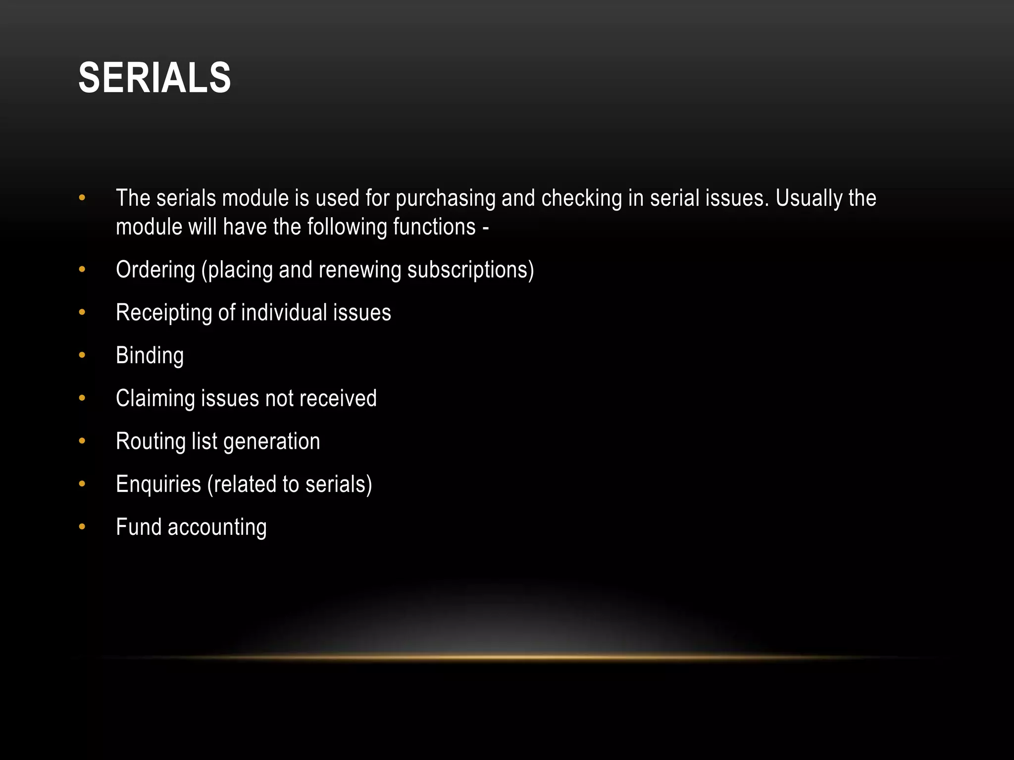 SERIALS

•   The serials module is used for purchasing and checking in serial issues. Usually the
    module will have the following functions -
•   Ordering (placing and renewing subscriptions)
•   Receipting of individual issues
•   Binding
•   Claiming issues not received
•   Routing list generation
•   Enquiries (related to serials)
•   Fund accounting
 