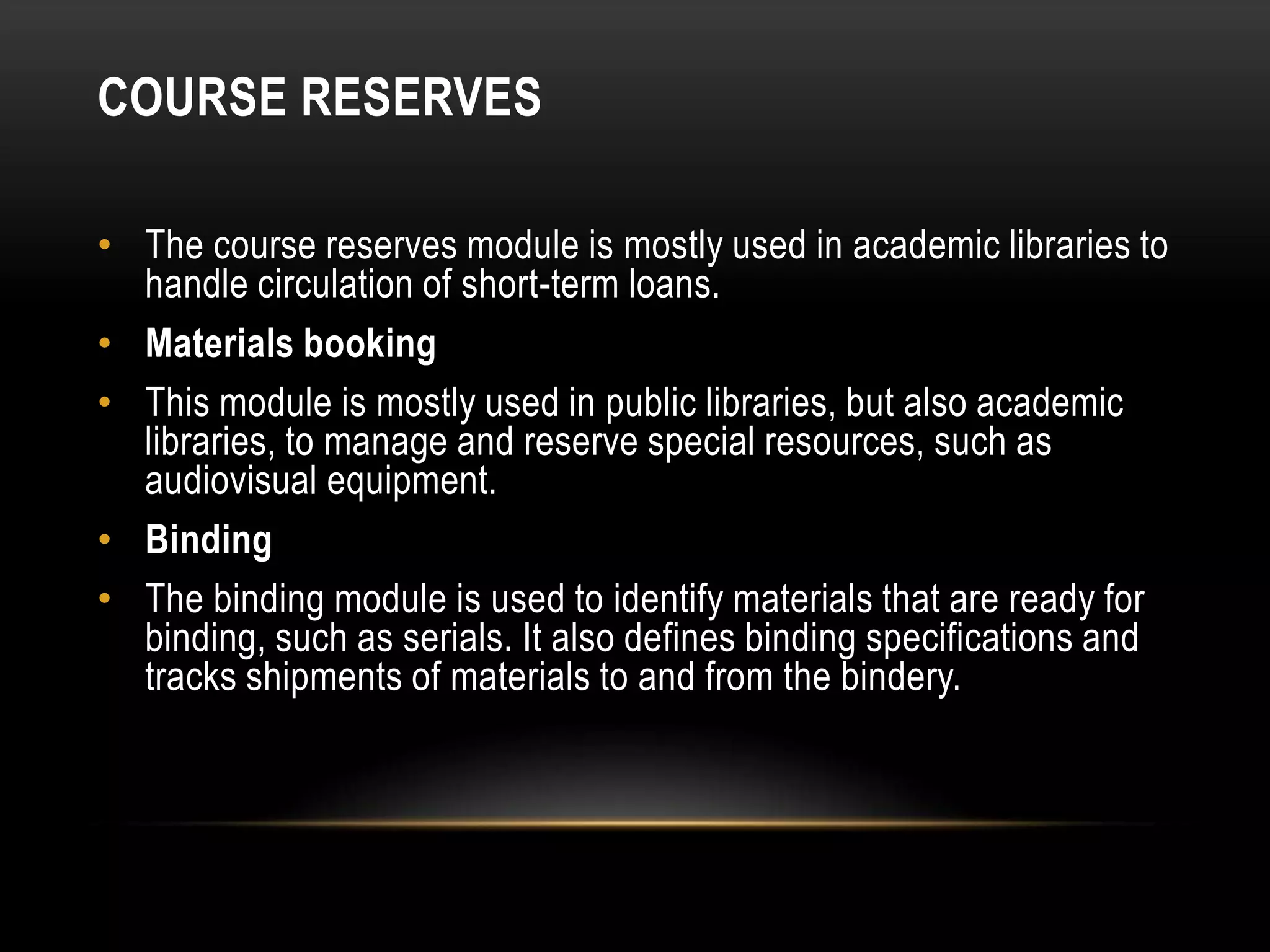 COURSE RESERVES

• The course reserves module is mostly used in academic libraries to
  handle circulation of short-term loans.
• Materials booking
• This module is mostly used in public libraries, but also academic
  libraries, to manage and reserve special resources, such as
  audiovisual equipment.
• Binding
• The binding module is used to identify materials that are ready for
  binding, such as serials. It also defines binding specifications and
  tracks shipments of materials to and from the bindery.
 