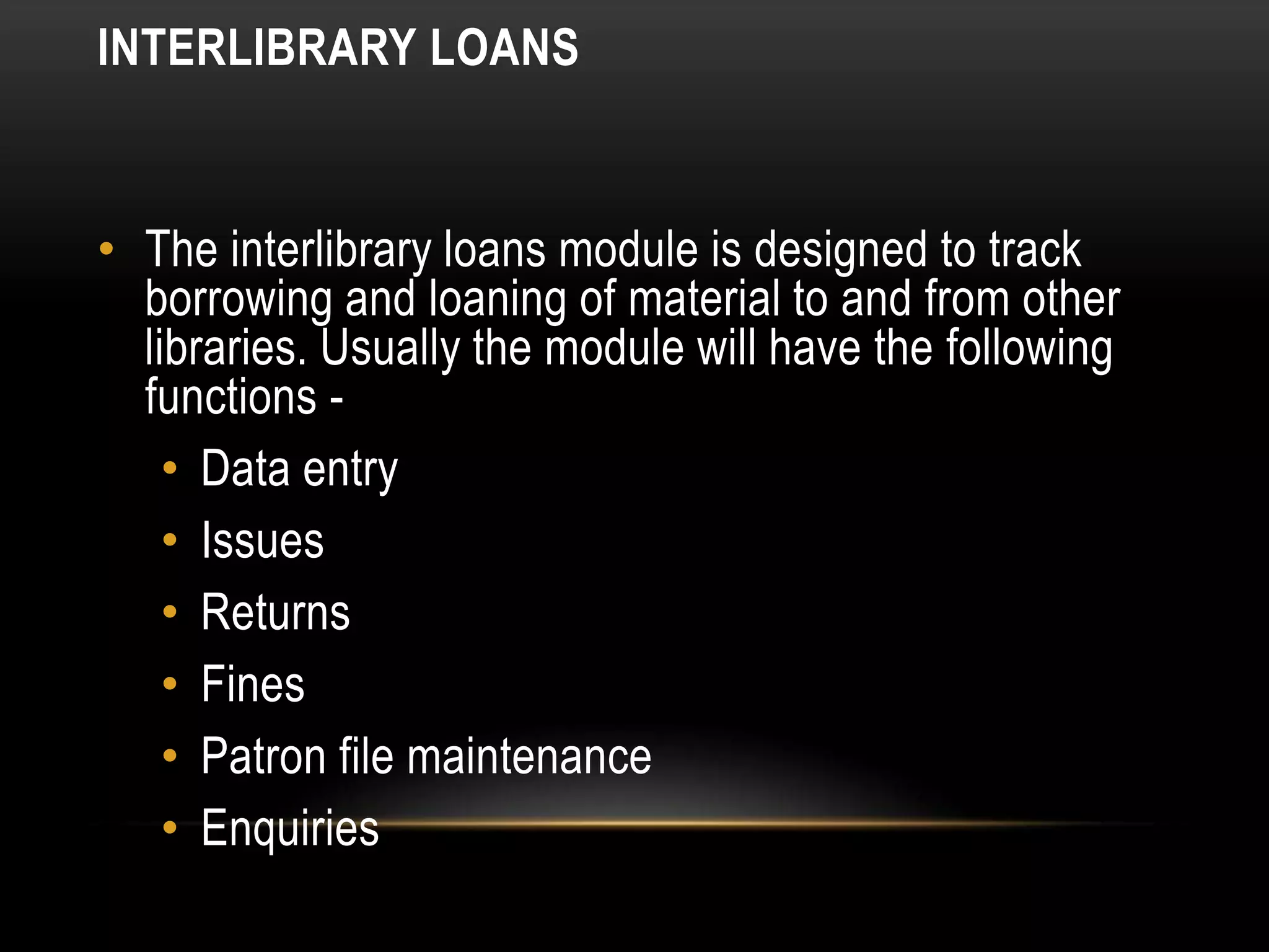 INTERLIBRARY LOANS


• The interlibrary loans module is designed to track
  borrowing and loaning of material to and from other
  libraries. Usually the module will have the following
  functions -
    • Data entry
    • Issues
    • Returns
    • Fines
    • Patron file maintenance
    • Enquiries
 