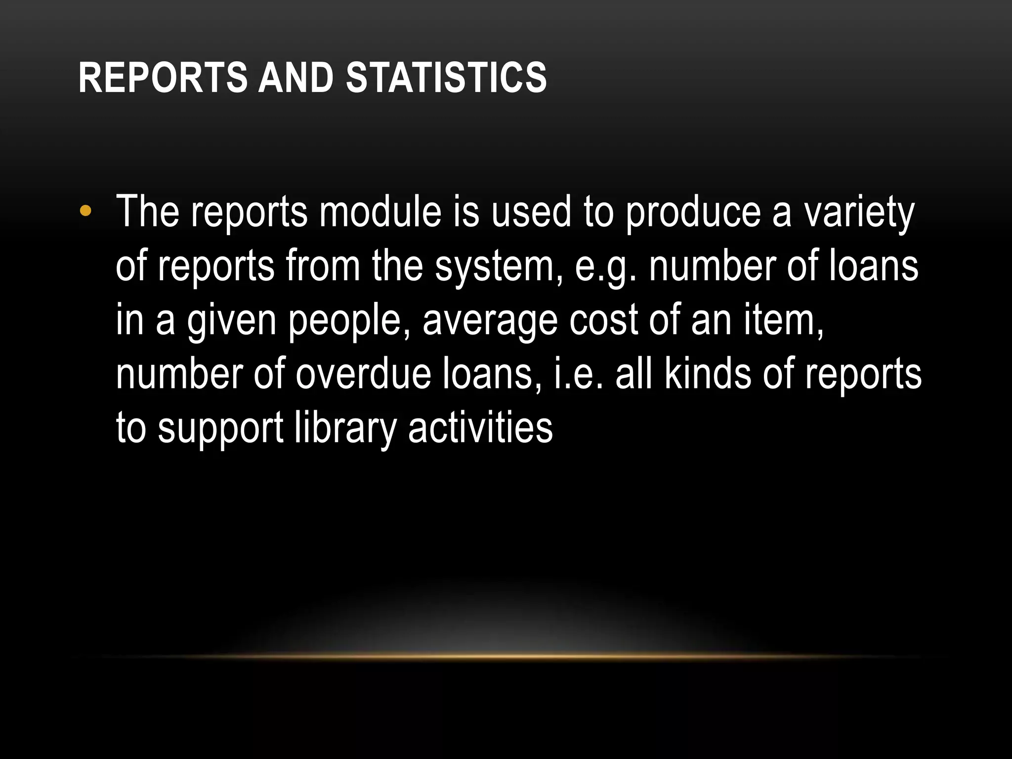 REPORTS AND STATISTICS


• The reports module is used to produce a variety
  of reports from the system, e.g. number of loans
  in a given people, average cost of an item,
  number of overdue loans, i.e. all kinds of reports
  to support library activities
 
