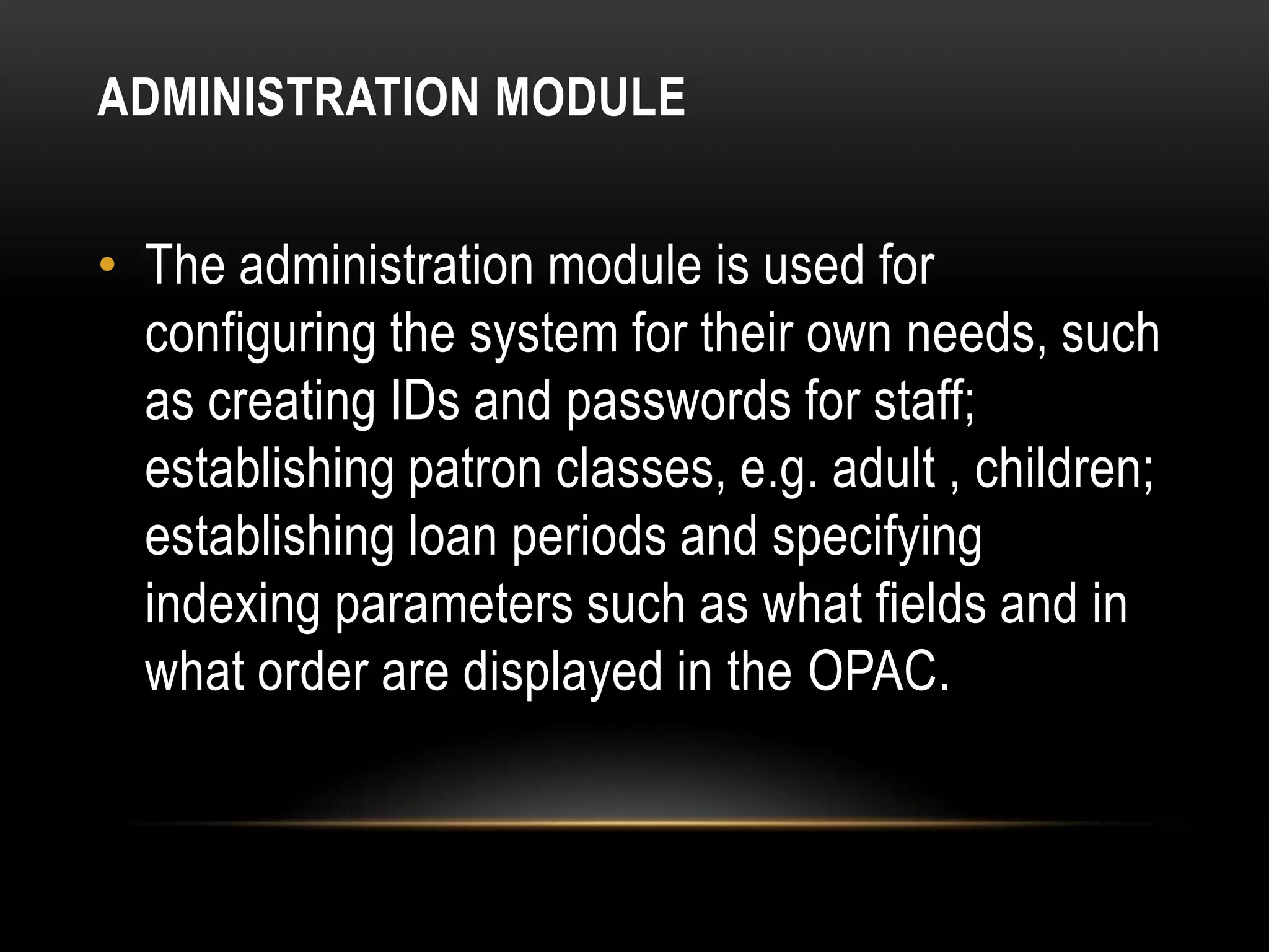 ADMINISTRATION MODULE


• The administration module is used for
  configuring the system for their own needs, such
  as creating IDs and passwords for staff;
  establishing patron classes, e.g. adult , children;
  establishing loan periods and specifying
  indexing parameters such as what fields and in
  what order are displayed in the OPAC.
 