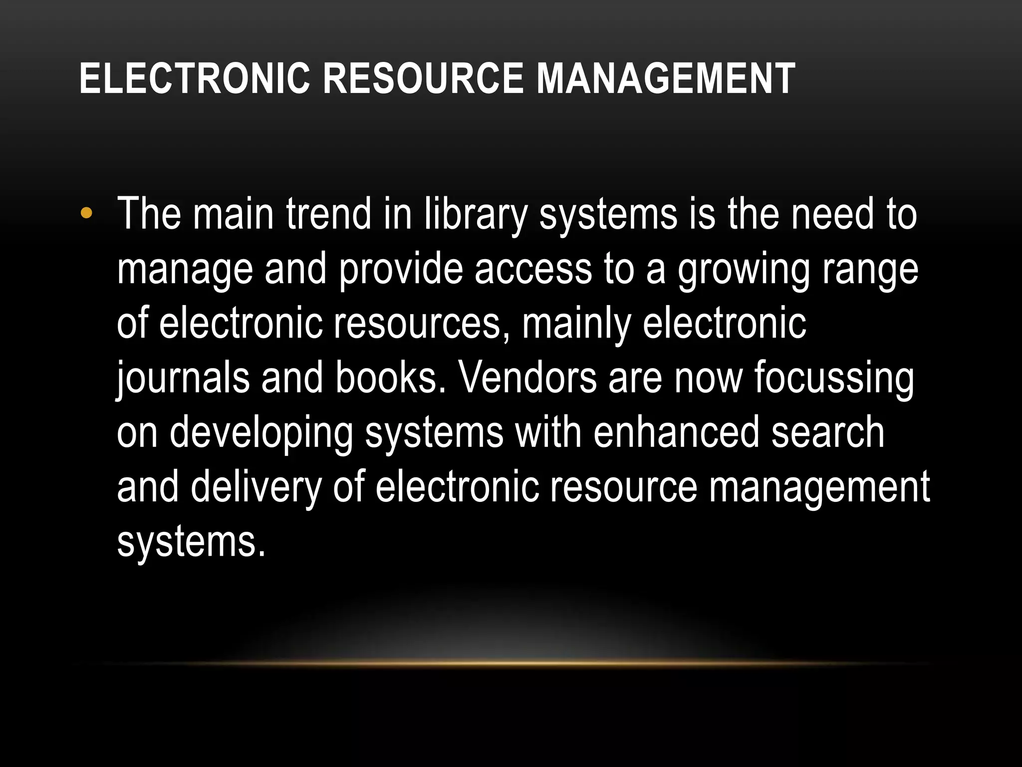 ELECTRONIC RESOURCE MANAGEMENT


• The main trend in library systems is the need to
  manage and provide access to a growing range
  of electronic resources, mainly electronic
  journals and books. Vendors are now focussing
  on developing systems with enhanced search
  and delivery of electronic resource management
  systems.
 