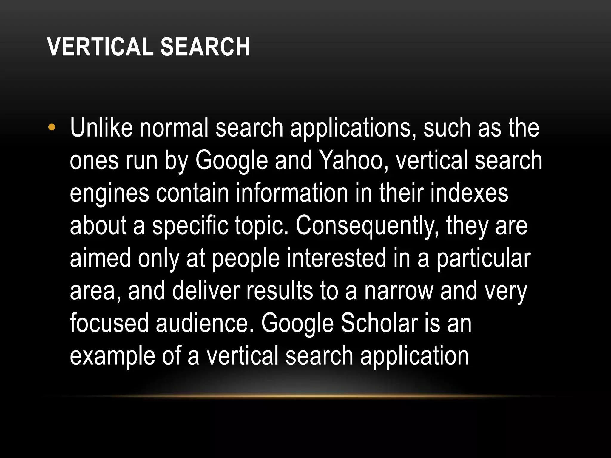 VERTICAL SEARCH


• Unlike normal search applications, such as the
  ones run by Google and Yahoo, vertical search
  engines contain information in their indexes
  about a specific topic. Consequently, they are
  aimed only at people interested in a particular
  area, and deliver results to a narrow and very
  focused audience. Google Scholar is an
  example of a vertical search application
 
