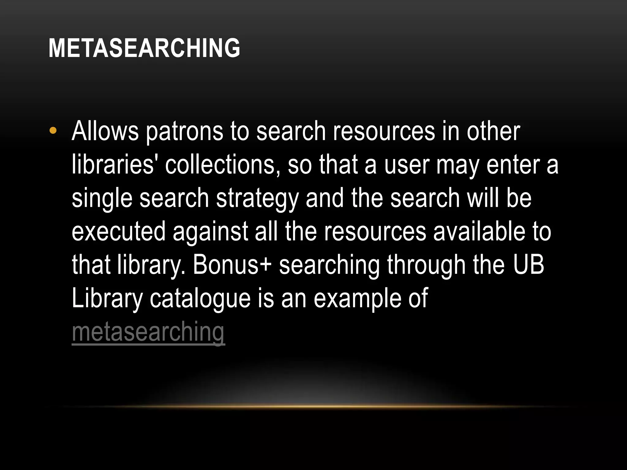 METASEARCHING


• Allows patrons to search resources in other
  libraries' collections, so that a user may enter a
  single search strategy and the search will be
  executed against all the resources available to
  that library. Bonus+ searching through the UB
  Library catalogue is an example of
  metasearching
 