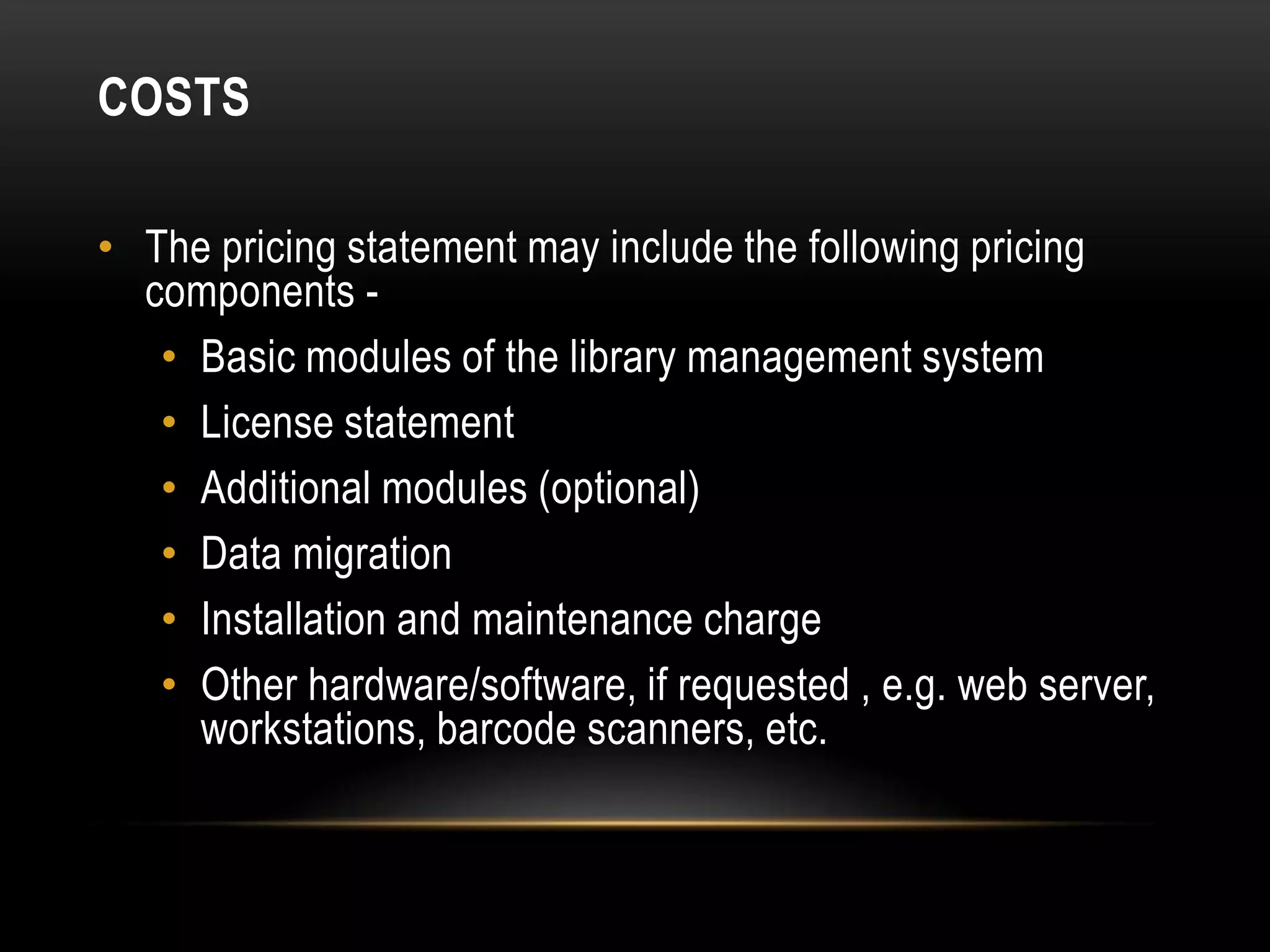 COSTS

• The pricing statement may include the following pricing
  components -
   • Basic modules of the library management system
   • License statement
   • Additional modules (optional)
   • Data migration
   • Installation and maintenance charge
   • Other hardware/software, if requested , e.g. web server,
     workstations, barcode scanners, etc.
 