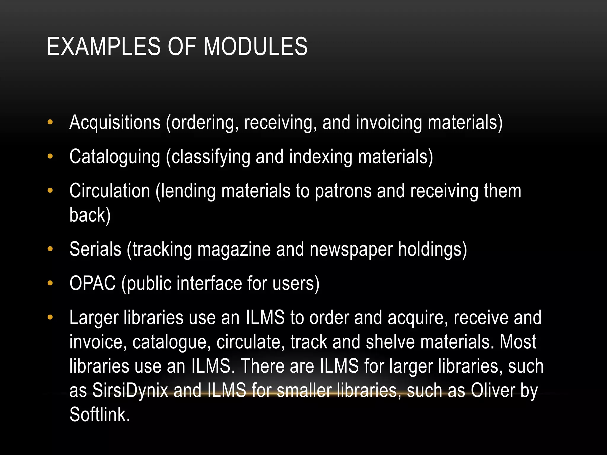 EXAMPLES OF MODULES

• Acquisitions (ordering, receiving, and invoicing materials)
• Cataloguing (classifying and indexing materials)
• Circulation (lending materials to patrons and receiving them
  back)
• Serials (tracking magazine and newspaper holdings)
• OPAC (public interface for users)
• Larger libraries use an ILMS to order and acquire, receive and
  invoice, catalogue, circulate, track and shelve materials. Most
  libraries use an ILMS. There are ILMS for larger libraries, such
  as SirsiDynix and ILMS for smaller libraries, such as Oliver by
  Softlink.
 