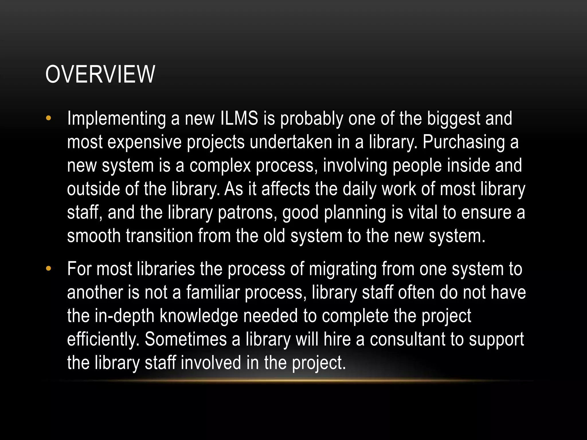 OVERVIEW
• Implementing a new ILMS is probably one of the biggest and
  most expensive projects undertaken in a library. Purchasing a
  new system is a complex process, involving people inside and
  outside of the library. As it affects the daily work of most library
  staff, and the library patrons, good planning is vital to ensure a
  smooth transition from the old system to the new system.
• For most libraries the process of migrating from one system to
  another is not a familiar process, library staff often do not have
  the in-depth knowledge needed to complete the project
  efficiently. Sometimes a library will hire a consultant to support
  the library staff involved in the project.
 