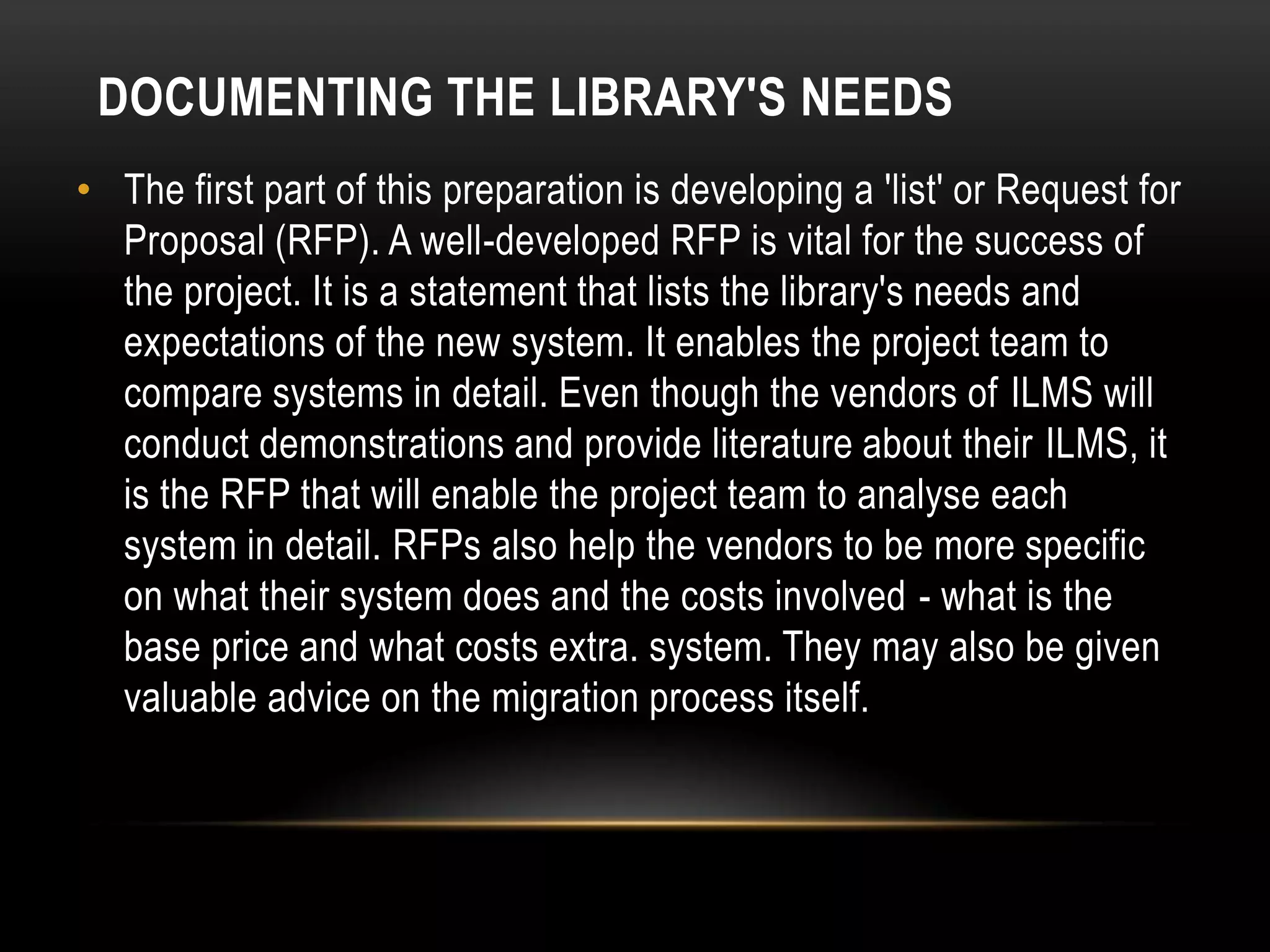 DOCUMENTING THE LIBRARY'S NEEDS
• The first part of this preparation is developing a 'list' or Request for
  Proposal (RFP). A well-developed RFP is vital for the success of
  the project. It is a statement that lists the library's needs and
  expectations of the new system. It enables the project team to
  compare systems in detail. Even though the vendors of ILMS will
  conduct demonstrations and provide literature about their ILMS, it
  is the RFP that will enable the project team to analyse each
  system in detail. RFPs also help the vendors to be more specific
  on what their system does and the costs involved - what is the
  base price and what costs extra. system. They may also be given
  valuable advice on the migration process itself.
 