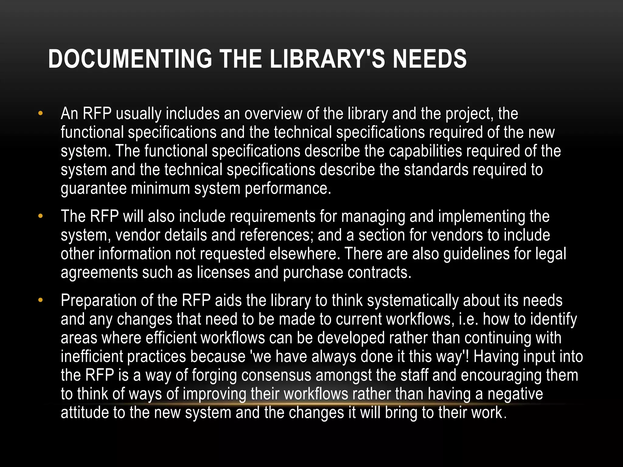 DOCUMENTING THE LIBRARY'S NEEDS
• An RFP usually includes an overview of the library and the project, the
  functional specifications and the technical specifications required of the new
  system. The functional specifications describe the capabilities required of the
  system and the technical specifications describe the standards required to
  guarantee minimum system performance.
• The RFP will also include requirements for managing and implementing the
  system, vendor details and references; and a section for vendors to include
  other information not requested elsewhere. There are also guidelines for legal
  agreements such as licenses and purchase contracts.
• Preparation of the RFP aids the library to think systematically about its needs
  and any changes that need to be made to current workflows, i.e. how to identify
  areas where efficient workflows can be developed rather than continuing with
  inefficient practices because 'we have always done it this way'! Having input into
  the RFP is a way of forging consensus amongst the staff and encouraging them
  to think of ways of improving their workflows rather than having a negative
  attitude to the new system and the changes it will bring to their work .
 