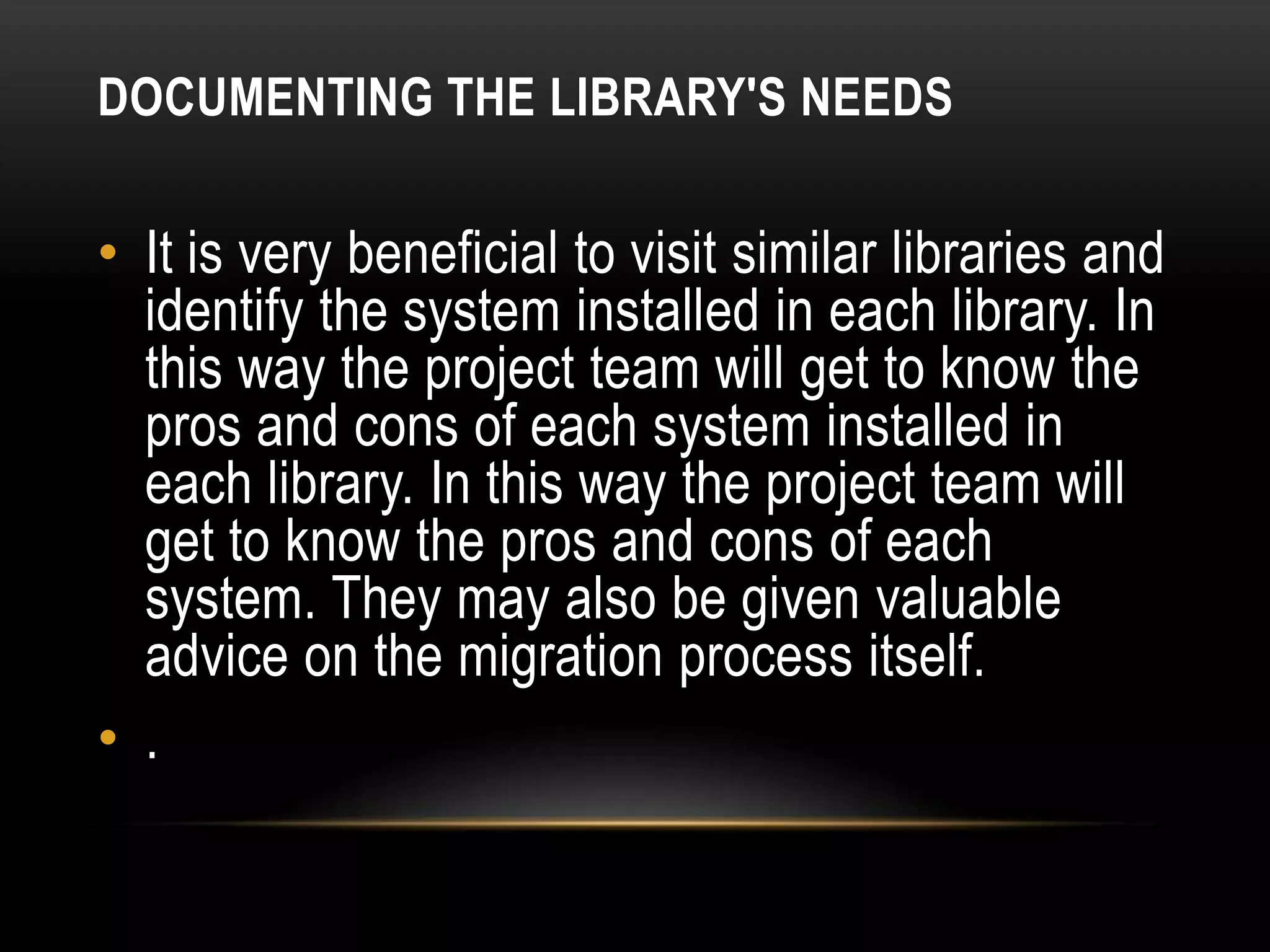 DOCUMENTING THE LIBRARY'S NEEDS

• It is very beneficial to visit similar libraries and
  identify the system installed in each library. In
  this way the project team will get to know the
  pros and cons of each system installed in
  each library. In this way the project team will
  get to know the pros and cons of each
  system. They may also be given valuable
  advice on the migration process itself.
• .
 