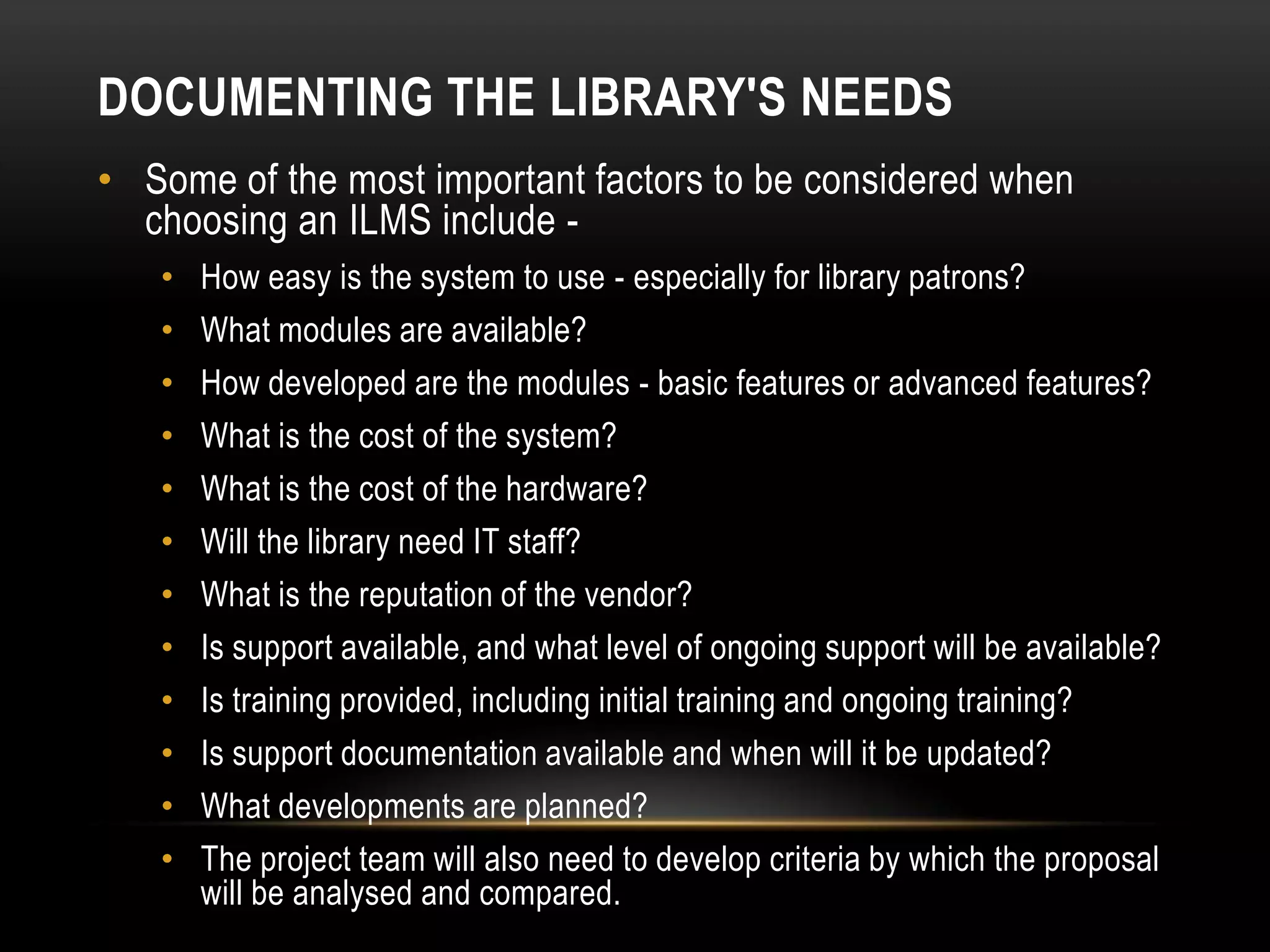 DOCUMENTING THE LIBRARY'S NEEDS
• Some of the most important factors to be considered when
  choosing an ILMS include -
   •   How easy is the system to use - especially for library patrons?
   •   What modules are available?
   •   How developed are the modules - basic features or advanced features?
   •   What is the cost of the system?
   •   What is the cost of the hardware?
   •   Will the library need IT staff?
   •   What is the reputation of the vendor?
   •   Is support available, and what level of ongoing support will be available?
   •   Is training provided, including initial training and ongoing training?
   •   Is support documentation available and when will it be updated?
   •   What developments are planned?
   •   The project team will also need to develop criteria by which the proposal
       will be analysed and compared.
 