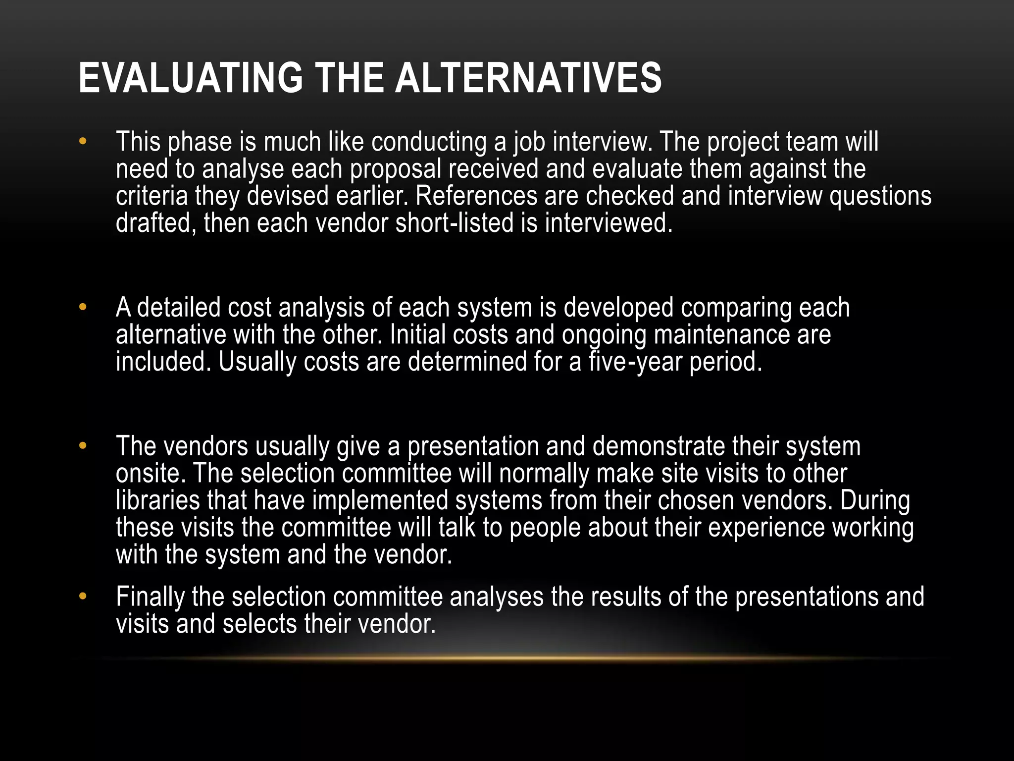 EVALUATING THE ALTERNATIVES
• This phase is much like conducting a job interview. The project team will
  need to analyse each proposal received and evaluate them against the
  criteria they devised earlier. References are checked and interview questions
  drafted, then each vendor short-listed is interviewed.

• A detailed cost analysis of each system is developed comparing each
  alternative with the other. Initial costs and ongoing maintenance are
  included. Usually costs are determined for a five-year period.

• The vendors usually give a presentation and demonstrate their system
  onsite. The selection committee will normally make site visits to other
  libraries that have implemented systems from their chosen vendors. During
  these visits the committee will talk to people about their experience working
  with the system and the vendor.
• Finally the selection committee analyses the results of the presentations and
  visits and selects their vendor.
 