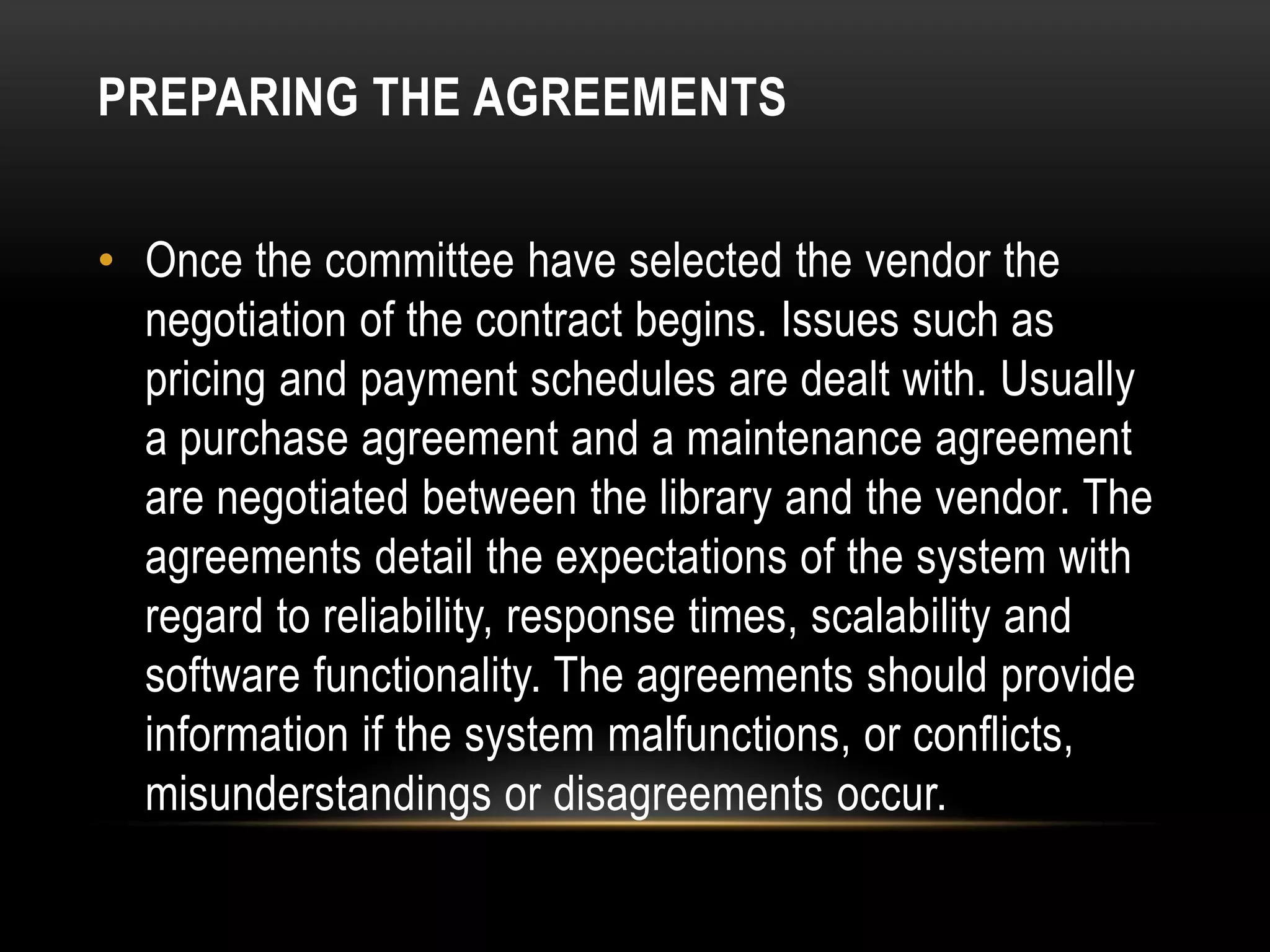 PREPARING THE AGREEMENTS


• Once the committee have selected the vendor the
  negotiation of the contract begins. Issues such as
  pricing and payment schedules are dealt with. Usually
  a purchase agreement and a maintenance agreement
  are negotiated between the library and the vendor. The
  agreements detail the expectations of the system with
  regard to reliability, response times, scalability and
  software functionality. The agreements should provide
  information if the system malfunctions, or conflicts,
  misunderstandings or disagreements occur.
 