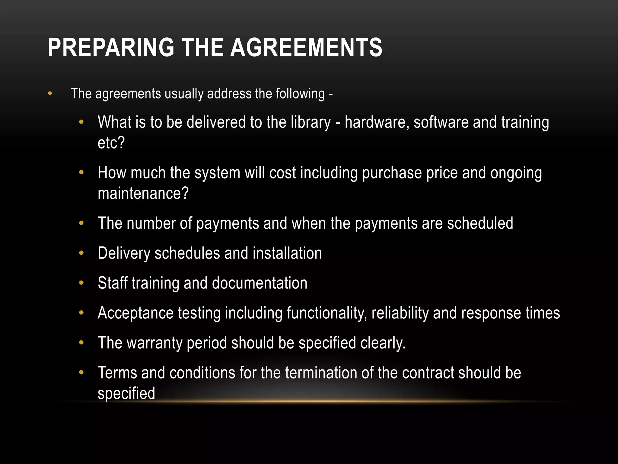 PREPARING THE AGREEMENTS
•   The agreements usually address the following -

     • What is to be delivered to the library - hardware, software and training
       etc?
     • How much the system will cost including purchase price and ongoing
       maintenance?
     • The number of payments and when the payments are scheduled
     • Delivery schedules and installation
     • Staff training and documentation
     • Acceptance testing including functionality, reliability and response times
     • The warranty period should be specified clearly.
     • Terms and conditions for the termination of the contract should be
       specified
 