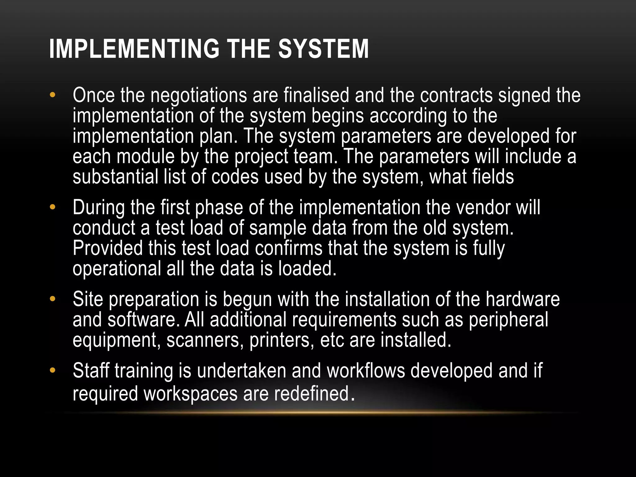 IMPLEMENTING THE SYSTEM
• Once the negotiations are finalised and the contracts signed the
  implementation of the system begins according to the
  implementation plan. The system parameters are developed for
  each module by the project team. The parameters will include a
  substantial list of codes used by the system, what fields
• During the first phase of the implementation the vendor will
  conduct a test load of sample data from the old system.
  Provided this test load confirms that the system is fully
  operational all the data is loaded.
• Site preparation is begun with the installation of the hardware
  and software. All additional requirements such as peripheral
  equipment, scanners, printers, etc are installed.
• Staff training is undertaken and workflows developed and if
  required workspaces are redefined .
 