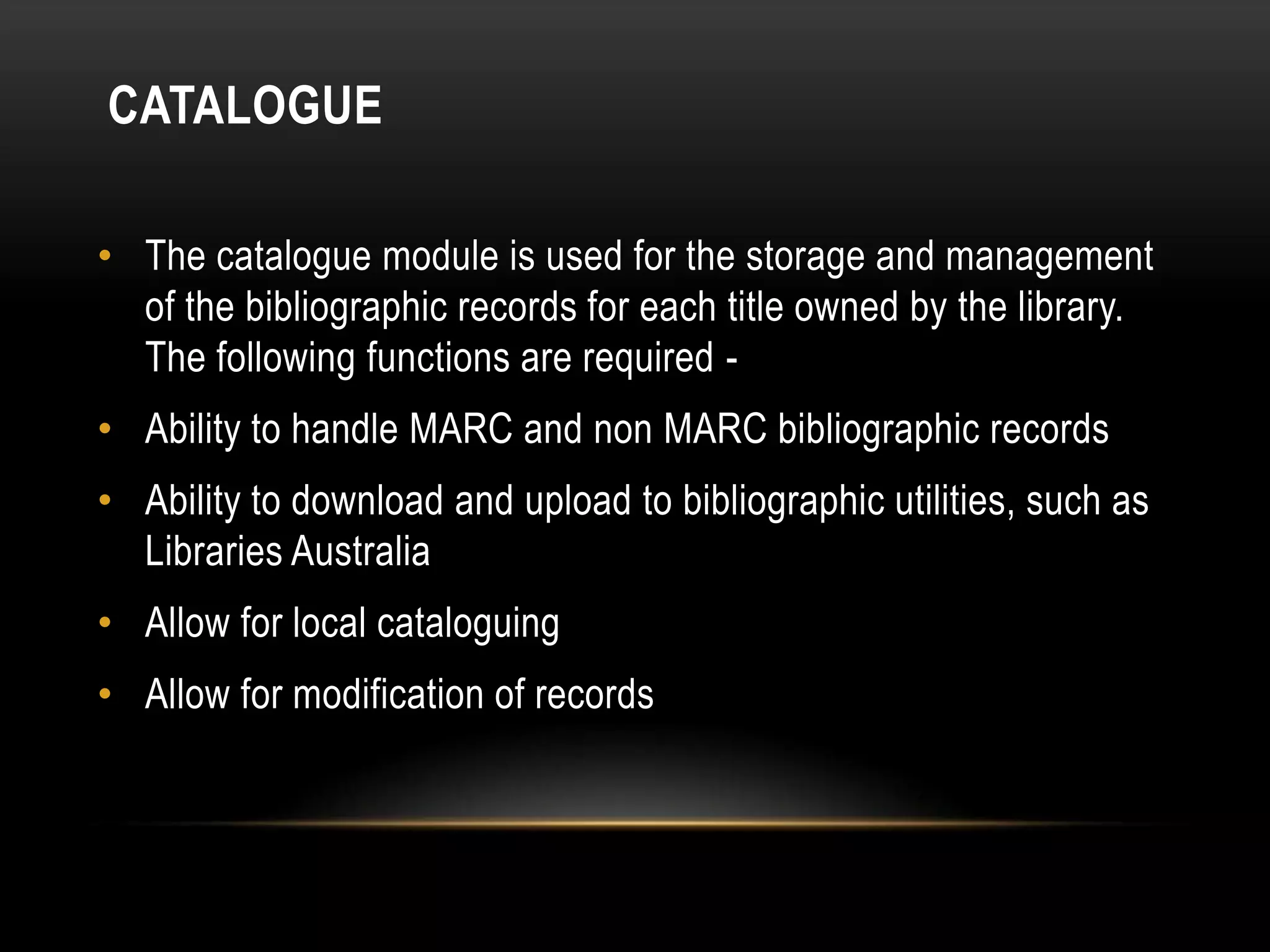 CATALOGUE

• The catalogue module is used for the storage and management
  of the bibliographic records for each title owned by the library.
  The following functions are required -
• Ability to handle MARC and non MARC bibliographic records
• Ability to download and upload to bibliographic utilities, such as
  Libraries Australia
• Allow for local cataloguing
• Allow for modification of records
 