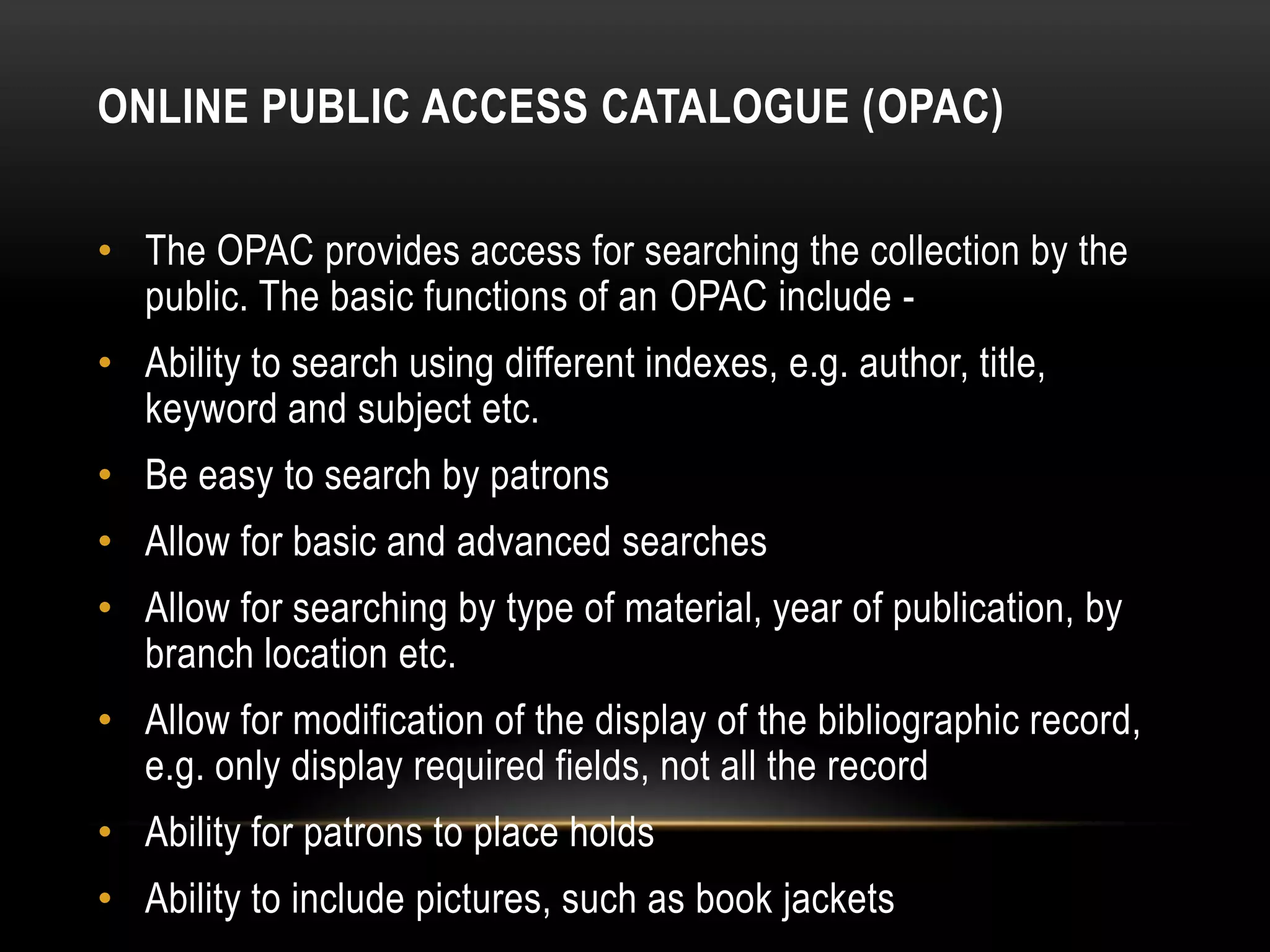 ONLINE PUBLIC ACCESS CATALOGUE (OPAC)

• The OPAC provides access for searching the collection by the
  public. The basic functions of an OPAC include -
• Ability to search using different indexes, e.g. author, title,
  keyword and subject etc.
• Be easy to search by patrons
• Allow for basic and advanced searches
• Allow for searching by type of material, year of publication, by
  branch location etc.
• Allow for modification of the display of the bibliographic record,
  e.g. only display required fields, not all the record
• Ability for patrons to place holds
• Ability to include pictures, such as book jackets
 