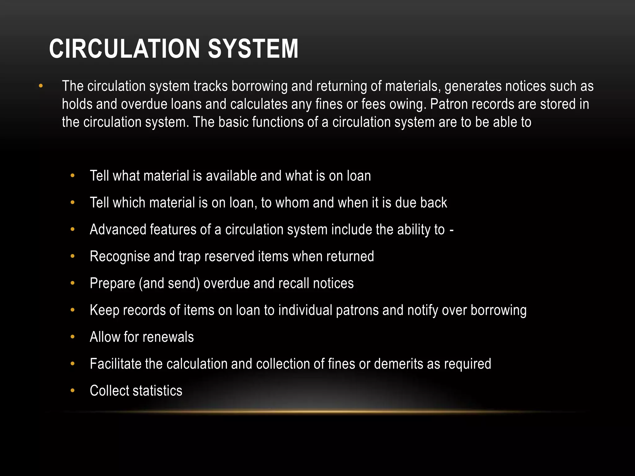 CIRCULATION SYSTEM
•   The circulation system tracks borrowing and returning of materials, generates notices such as
    holds and overdue loans and calculates any fines or fees owing. Patron records are stored in
    the circulation system. The basic functions of a circulation system are to be able to


     • Tell what material is available and what is on loan
     • Tell which material is on loan, to whom and when it is due back
     • Advanced features of a circulation system include the ability to -
     • Recognise and trap reserved items when returned
     • Prepare (and send) overdue and recall notices
     • Keep records of items on loan to individual patrons and notify over borrowing
     • Allow for renewals
     • Facilitate the calculation and collection of fines or demerits as required
     • Collect statistics
 
