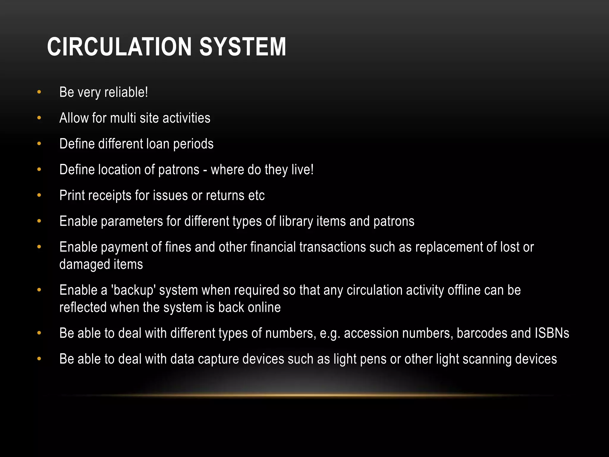 CIRCULATION SYSTEM
•   Be very reliable!
•   Allow for multi site activities
•   Define different loan periods
•   Define location of patrons - where do they live!
•   Print receipts for issues or returns etc
•   Enable parameters for different types of library items and patrons
•   Enable payment of fines and other financial transactions such as replacement of lost or
    damaged items
•   Enable a 'backup' system when required so that any circulation activity offline can be
    reflected when the system is back online
•   Be able to deal with different types of numbers, e.g. accession numbers, barcodes and ISBNs
•   Be able to deal with data capture devices such as light pens or other light scanning devices
 