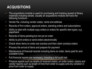 ACQUISITIONS
• The acquisitions module is used for purchasing and tracking receipt of library
  materials including serials. Usually an acquisitions module will have the
  following functions -
• Vendor file, including vendor codes, name and address
• Records of firm orders, approval orders, standing orders and subscriptions
• Ability to deal with multiple copy orders or orders for specific item types, e.g.
  paperback
• Records of items pending but not yet on order
• Ability to print orders or send orders electronically
• Check when items on order are overdue and then claim overdue orders
• Process the arrival of items and prepare for payment
• Maintenance of financial records including items on order, items paid for and
  available funds
• Full financial reports are necessary, including a full audit trail
• Produce reports such as details of received orders, on order orders, claims and
  vendor reports such as length of time from order to supply and any variation in
  price from order to supply
 
