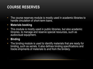 COURSE RESERVES

• The course reserves module is mostly used in academic libraries to
  handle circulation of short-term loans.
• Materials booking
• This module is mostly used in public libraries, but also academic
  libraries, to manage and reserve special resources, such as
  audiovisual equipment.
• Binding
• The binding module is used to identify materials that are ready for
  binding, such as serials. It also defines binding specifications and
  tracks shipments of materials to and from the bindery.
 